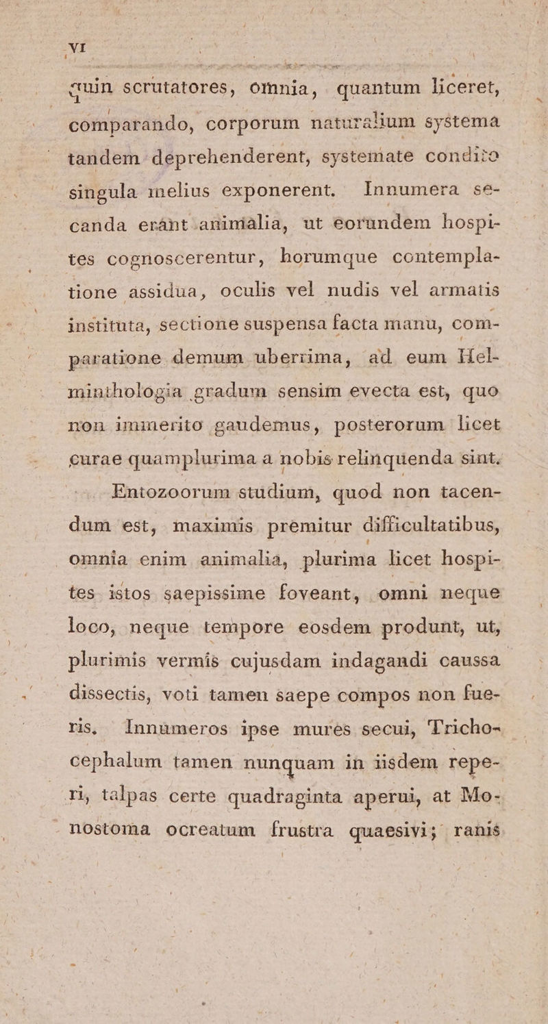 -VI epoxvm quin scrutatores, omnia, quantum liceret, comparando, corporum naturalium systema tandem deprehenderent, systemate condiio singula melius exponerent. Innumera se- canda eránt aninialia, ut eoründem hospi- tes cognoscerentur, bhorumque contempla- tione àssidua, oculis vel nudis vel armatis instituta, sectione suspensa facta manu, com- paratione. demum uberiima, ad eum WHel- minthologia gradum sensim evecta est, quo non iminerito gaudemus, posterorum licet curae quam plurima à nobis relinquenda sint. Entozoorum studium, quod non tacen- dum est, maximis premitur difficultatibus, omnia enim animalia, plurima licet hospi- tes istos saepissime foveant, omni neque loco, neque tempore eosdem produnt, ut, plurimis vermis cujusdam indagandi caussa. dissectis, voti tamen saepe compos non fue- ris; Innumeros ipse mures secui, 'T'richo- cephalum tamen nunquam in iisdem repe- ri, talpas certe quadraginta aperui at Mo- nostoma ocreatum írustra quaesivi; ranis