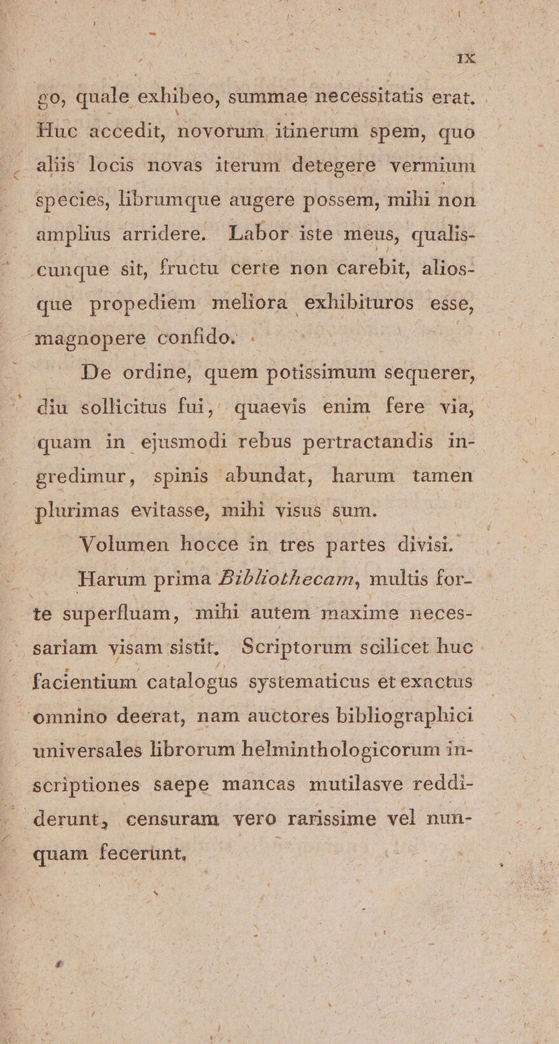 ^N à ; | Lond no. Huc accedit, novorum iünerum spem, quo aliis locis novas iterum detegere vermium species, librumque augere possem, mihi non amplius arridere. Labor iste meus, qualis- De ordine, quem potissimum sequerer, diu sollicitus fui, quaevis enim fere via, quam in ejusmodi rebus pertractandis in- gredimur, spinis abundat, harum tamen Volumen hocce in tres partes divisi. Harum prima Bibliothecam, multis for- te SPPSIUUME, mihi autem maxime neces- sariam visam. sistit; Scriptorum scilicet huc facientium catalogüs systematicus et exactus universales librorum helminthologicorum in- scriptiones saepe mancas mutilasve reddi- —- quam fecerünt, N
