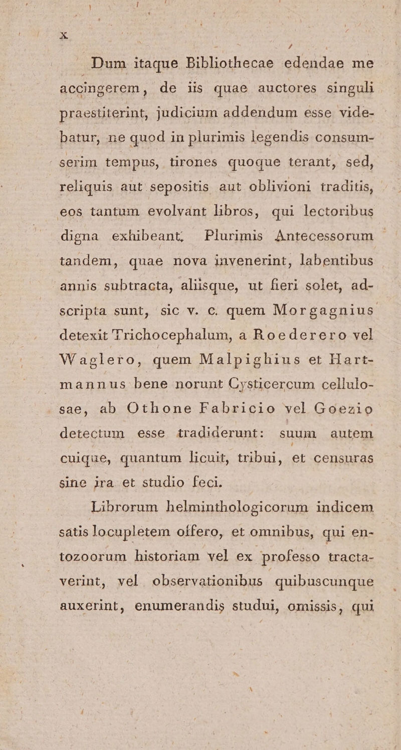 P4 / | Dum itaque Bibliothecae edendae me accingerem , de iis quae auctores singuli praestiterint, judicium addendum esse vide- batur, ne quod in plurimis legendis consum- serim tempus, tirones quoque terant, sed, reliquis aut sepositis aut oblivioni traditis, eos tantum evolvant libros, qui lectoribus digna exhibeant, Plurimis Antecessorum tandem, quae nova invenerint, labentibus annis subtracta, aliisque, ut fieri solet, ad- scripta sunt, sic v. c. quem Morgagnius. detexit 'richocephalum, a Roederero vel W aglero, quem Malpighius et Hart- mannus bene norunt Cysticercum cellulo- sae, ab Othone Fabricio vel Goezio detectum esse tradiderunt: suum autem cuique, quantum licuit, tribui, et censuras sine jra et studio feci. Librorum helminthologicorum indicem satis locupletem offero, et omnibus, qui en- tozoorum historiam vel ex professo tracta- verint, vel. observationibus : quibuscunque auxerint, enumerandis studui, omissis, qui