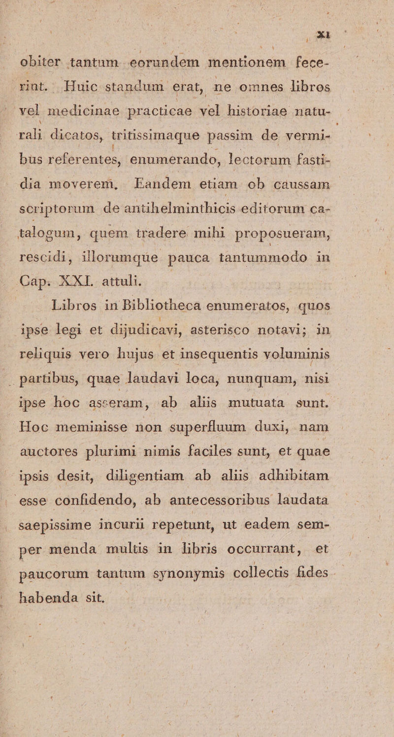 * m. obiter tantum. eorundem mentionem fece- rnt. Huic standum erat, ne omnes libros vel medicinae practicae vel historiae natu- LJ rali dicatos, tritissimaque passim de vermi- bus referentes, enumerando, lectorum fasti- dia moverem, Eandem etiam. ob caussam | scriptorum de antihelminthicis editorum ca- talogum, quem. tradere mihi proposueram, . rescidi, illorumque pauca tantummodo in Cap. XXL. attuli. | TUM : | Libros in Bibliotheca enumeratos, quos ipse legi et dijudicavi, asterisco notavi; in reliquis vero hujus et insequentis voluminis |» partibus, quae laudavi loca, nunquam, nisi ipse hoc asseram, ab aliis mutuata sunt. -Hoc meminisse non superfluum duxi, nam auctores plurimi nimis faciles sunt, et quae ipsis desit, diligentiam ab aliis adhibitam esse confidendo, ab antecessoribus laudata saepissime incuri repetunt, ut eadem sem- per menda mulus in libris occurrant, et paucorum tantum synonymis collectis fides .- habenda sit.