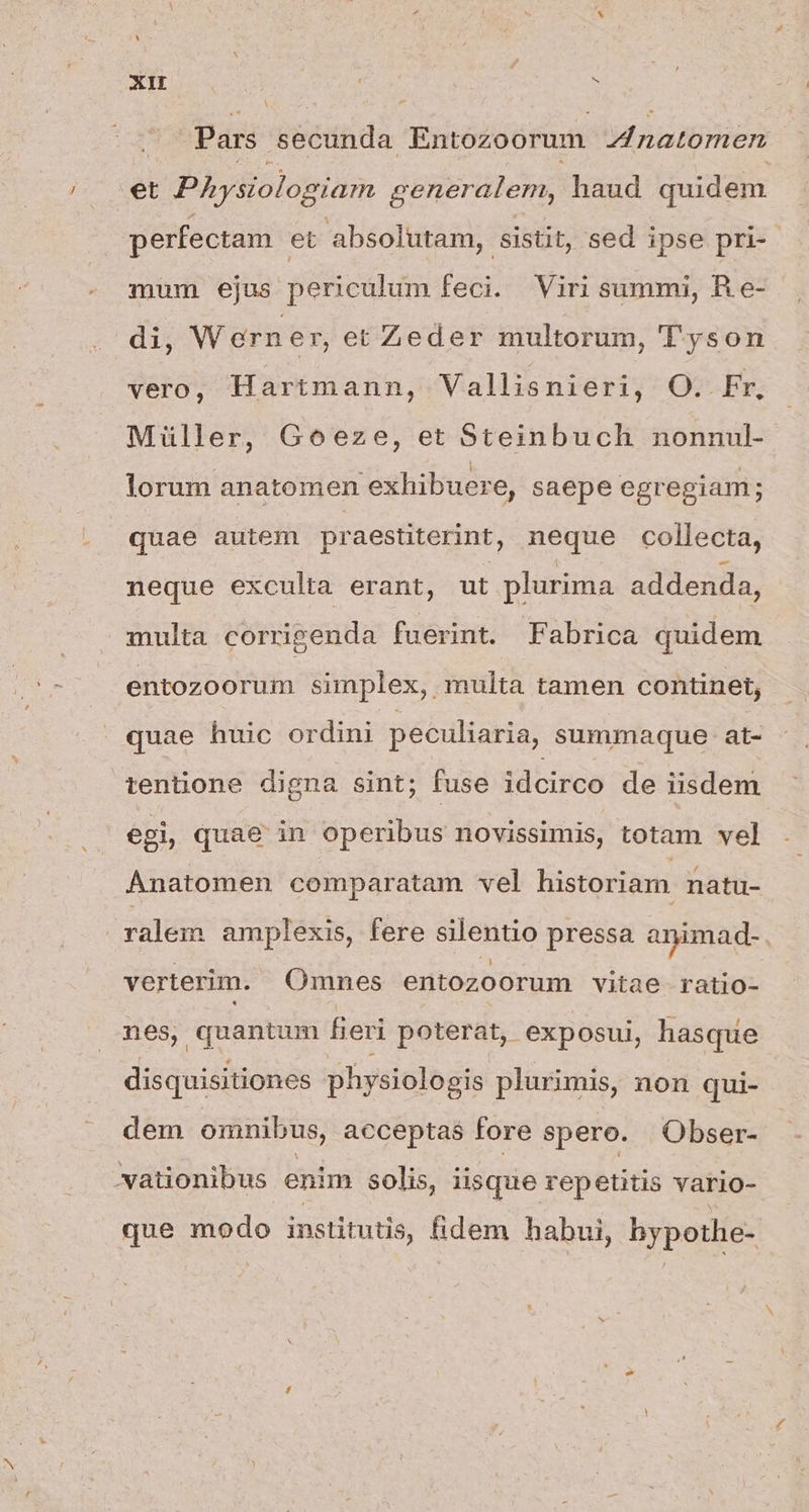 Pars secunda Entozoorum Anatomen et PAysiologiam generalem, haud quidem perfectam et absolutam, sistit, sed ipse pri-- mum ejus periculum feci. Viri summi, Re- di, W ern er, et Zeder multorum, T'yson vero, Hartmann, Vallisnieri, O. Fr, Müller, Goeze, et Steinbuch nonnul- lorum anatomen exhibuere, saepe egregiam; quae autem praestiterint, neque collecta, neque exculta erant, ut plurima addenda, multa corrigenda fuerint. Fabrica quidem entozoorum simplex, . multa tamen continet, quae huic ordini peculiaria, summaque at- tentione digna sint; fuse idcirco de iisdem egi, quae in operibus novissimis, totam vel Anatomen comparatam vel historiam natu- ralem amplexis, fere silentio pressa animad- verterim. Omnes entozoorum vitae ratio- nes, quantum fieri poterat, exposui, hasque disquisitiones physiologis plurimis, non qui- dem omnibus, acceptas fore spero. Obser- wationibus enim solis, iisque repetitis vario- que modo institutis, fidem habui, bypothe-