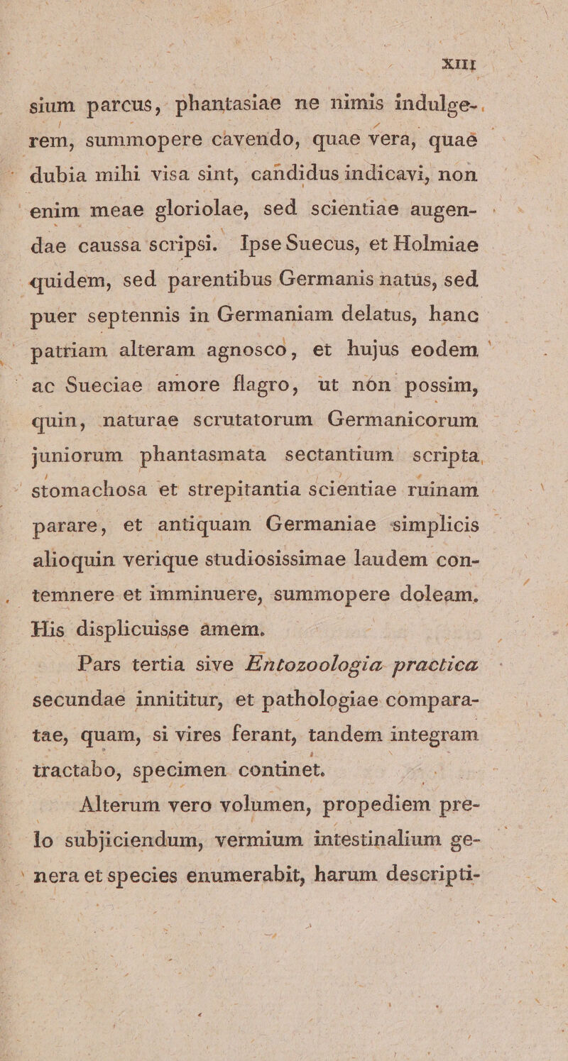 Xr sium parcus, phantasiae ne nimis indulge-. rem, summopere cavendo, quae vera, quae enim meae gloriolae, sed scientiae augen- dae caussa scripsi. IpseSuecus, et Holmiae quidem, sed parentibus Germanis natus, sed puer septennis in Germaniam delatus, hanc - patriam alteram agnosco, et hujus eodem quin, maturae scrutatorum. Germanicorum juniorum phantasmata sectantium scripta. | stomachosa et strepitantia scieritiae ruinam - parare, et antiquam Germaniae simplicis alioquin verique studiosissimae laudem con- temnere et imminuere, summopere doleam. His displicuisse amem. Pars tertia sive Entozoologia. practica secundae innititur, et pathologiae compara- tae, quam, si vires ferant, tandem integram tractabo, specimen continet, Alterum vero volumen, propediem pre- lo subjiciendum, vermium intestinalium ge-