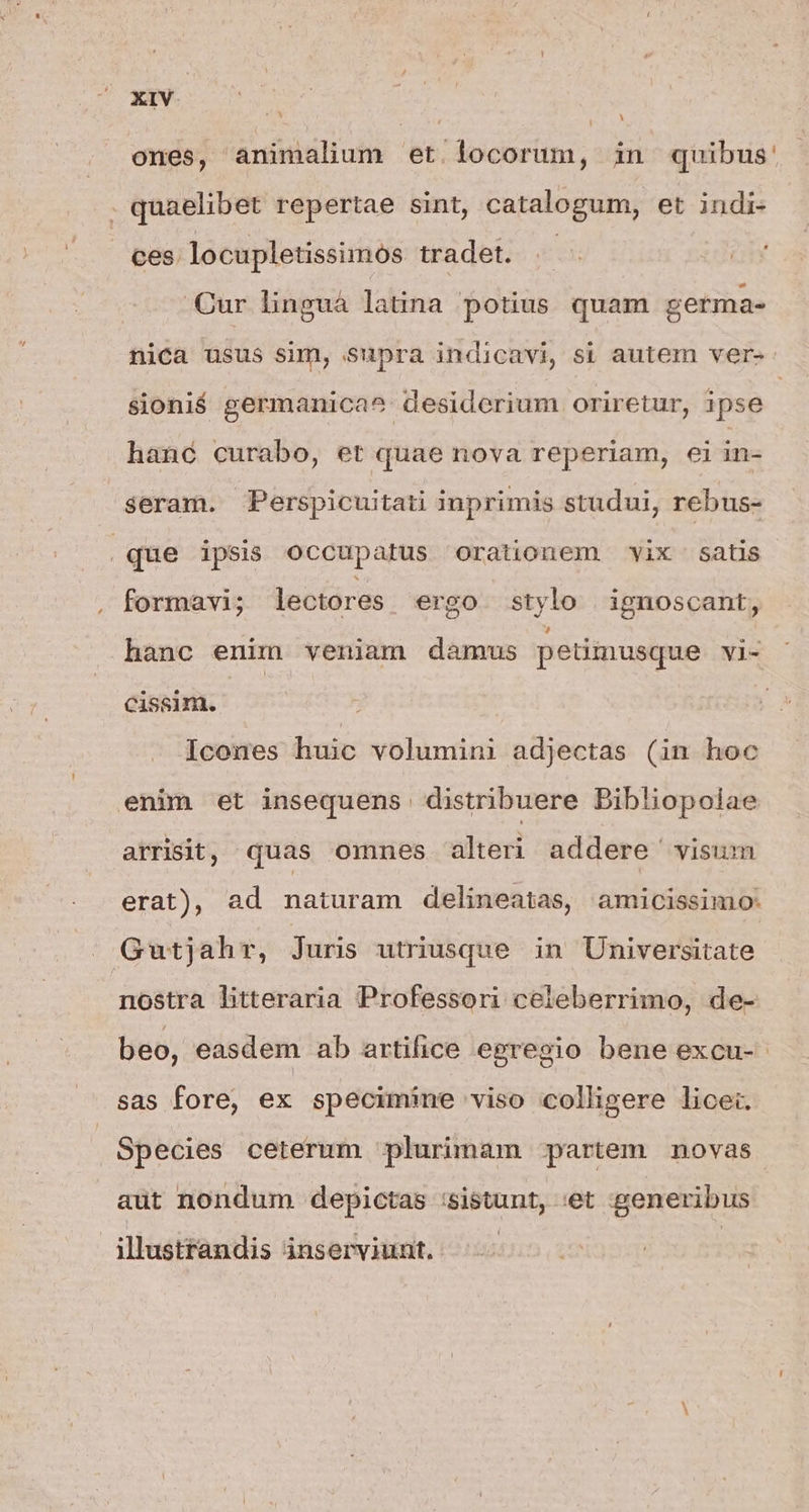 ones, animalium et locorum, in quibus: . quaelibet repertae sint, catalogum, et indi- ces. locupletissimos tradet. .— Cur linguá latina potius quam germa- nica usus sim, supra indicavi, si autem ver-- sionié germanica^ desiderium oriretur, ipse | hanc curabo, et quae nova reperiam, ei in- seram. Perspicuitati inprimis studui, rebus- | que ipsis occupatus orationem vix Satis formavi; lectores ergo stylo | ignoscant, hanc enim veniam damus petimusque vi- cissim. Icones huic volumini adjectas (in hoc enim et insequens distribuere Bibliopolae arrisit, quas omnes alteri addere visum erat), ad naturam delineatas, amicissimo: Gutjahr, Juris utriusque in Universitate nostra litteraria Professori celeberrimo, de- beo, easdem ab artilice egregio bene excu- sas fore, ex specimine viso colligere licet. Species ceterum plurimam partem novas aüt nondum depictas :sistunt, :et generibus illustrandis inserviunt.