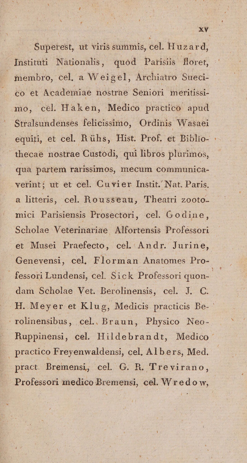 Superest, ut viris summis, cel. Huzard, Instituti Nationalis, quód Parisiis floret, membro, cel, a Weigel, Archiatro Sueci- €o et Academiae nostrae Seniori meritissi- mo, cel Haken, Medico practico apud Stralsundenses felicissimo, Ordinis Wasaei equiti, et cel. Rühs, Hist. Prof. et Biblio- thecae nostrae Custodi, qui libros plurimos, qua partem rarissimós, mecum communica- verint; ut et cel. Cuvier Instit. Nat. Paris, a litteris, cel. Rousseau, Theatri zooto- mici Parisiensis Prosectori, cel. Godine, Scholae Veterinariae. Alfortensis Professori et Musei Praefecto, cel..Andr.' Jurine, Genevensi, cel, Florman Anatomes Pro- - fessori Lundensi, cel. Sick Professori quon-- dam Scholae Vet. Berolinensis, cel. J. C. .H.Meyer et Klug, Medicis pracucis Be- ' rolinensibus, cel. Braun, Physico Neo- Ruppinensi, cel. Hildebrandt, Medico practico Freyenwaldensi, cel, Albers, Med. pract. Bremensi, cel^G. R. JTrevirano, Professori medico Bremensi, cel. Wredo w,