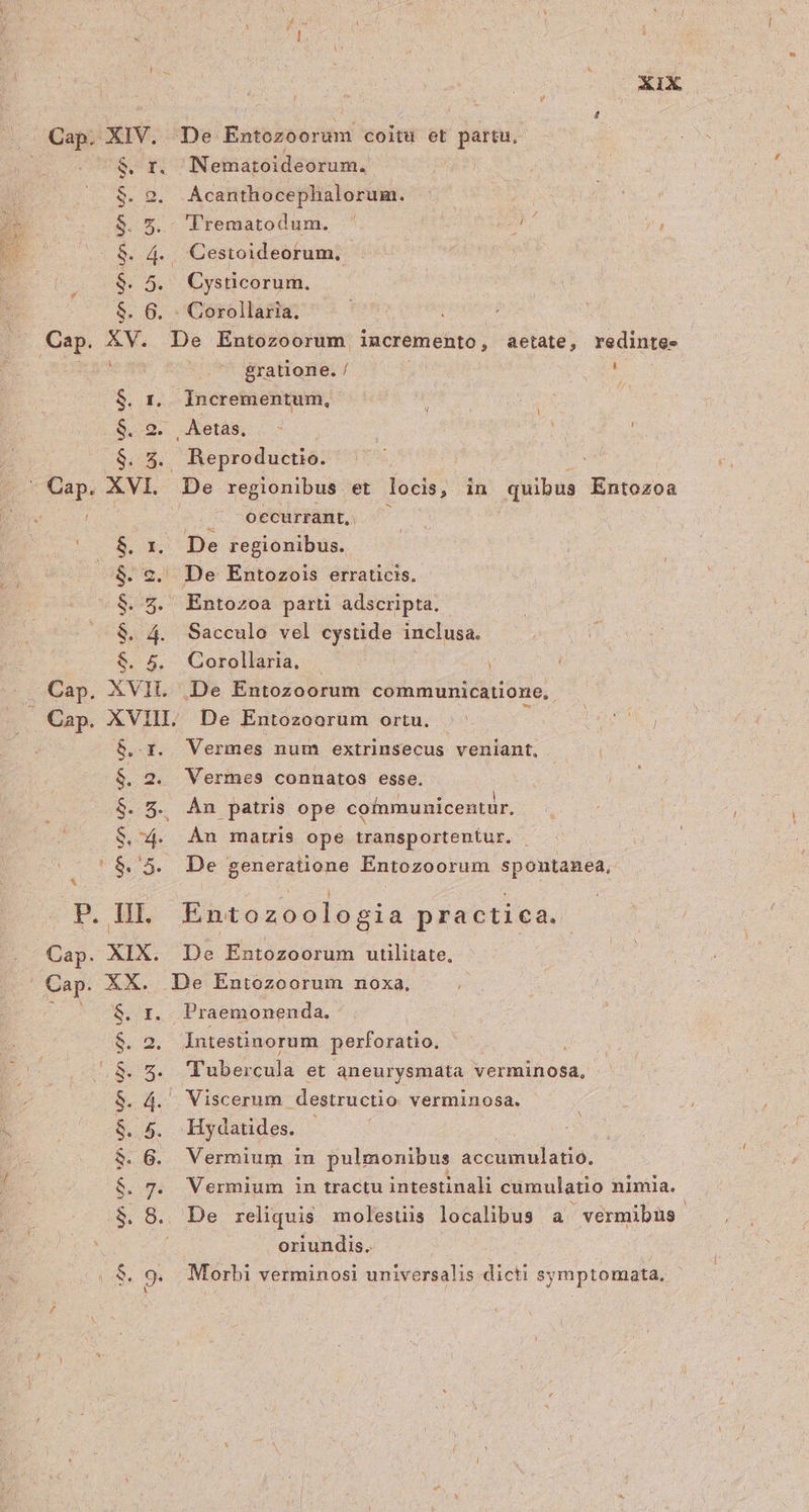 2XIX Cap. vada De Entozoorum coitu et partu, I. Neimatoidéorum: 2. Acanthocephalorum. e. 'Trematodum. ' m TE . Cysticorum. up unu Wnun ^: S. 4.. Cestoideorum., 5 6 . : Corollaria. Cap. XV. De Entozoorum. incremento, aetate, redintes gratione. / d $. r.. Incrementum, i Apa $. 2. Aetas, - : ; $. 5. Reproductio. :  Cap. XVI. De regionibus et locis, in quibus Entozoa j . occurrant, $. 1, De regionibus. $. 2. De Entozois erraticis. $. 5. Entozoa parti adscripta. $. 4. Sacculo vel cystide inclusa. $. 5. Gorollaria. : Cap. XVIL De Entozoorum communicatione, [ Cap. XVIII. De Entozoorum ortu. Xn VO S $..-x. Vermes num extrinsecus veniant, $. 2. Vermes connatos esse. $. 5. Àn patris ope cofnmunicentur. S. 4. An matris ope transportentur. |$.'5. De generatione Entozoorum spontanea, P. HI. Entozoologia practica. Cap. XIX. De Entozoorum utilitate, Cap. XX. De Entozoorum noxa. $. r.. Praemonenda, $. 2. Intestinorum perforatio, ; À /..$. 5. Tubercula et aneurysmata verminosa, $. 4. . Viscerum destructio. verminosa. $. 5. Hydatides. $. 6. Vermium in pulmonibus accumulatio. ; $. 7. Vermium in tractu intestinali cumulatio nimia. .$. 8. De reliquis molestis localibus a vermibus oriundis. | $. 9. Morbi verminosi universalis dicti symptomata,