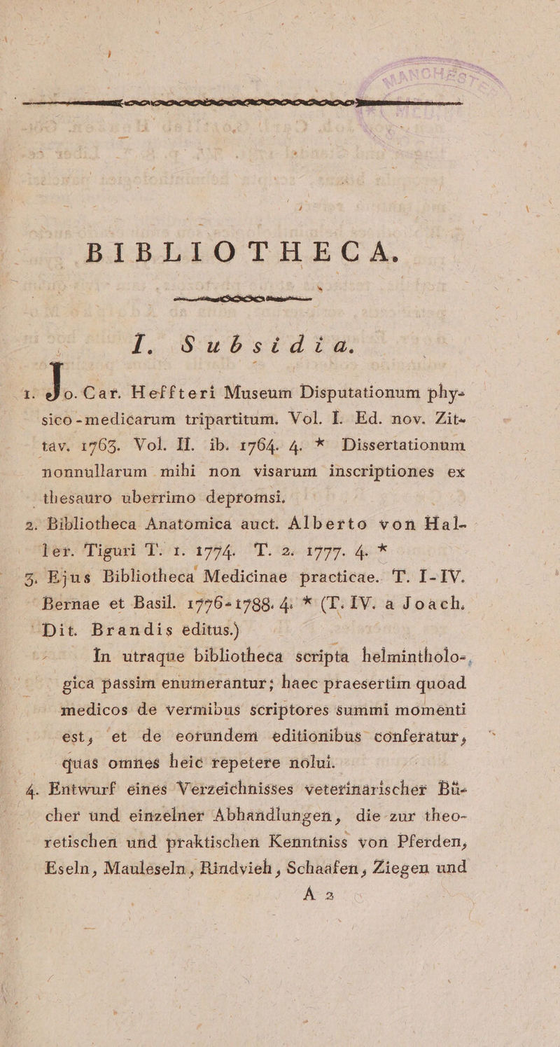 BIG dbO TH C A. I PHPLSON PEUT i. Subóbsidia. 1. J o. Cat. Heffteri Museum Disputationum phy. - sico- medicarum tripartitum. Vol. IL. Ed. nov. Zit- tav. 1765. Vol. Il. ib. 1764. 4. * Dissertationum nonnularum mihi non visarum inscriptiones ex thesauro uberrimo depromsi, 2. Bibliotheca Anatomica auct. Alberto von Hal- | ker. Tiguri Td. 1724. T. 2. 1797. 4. * 5. Ejus Bibliotheca Medicinae practicae. T. I- IV. Bernae et Basil. 1776-1788. 4. * (T. IV. a Joach. ^ Dit. Brandis editus.) | -2 0. [n utraque bibliotheca scripta helmintholo-, gica passim enumerantur; haec praesertim quoad medicos de vermibus scriptores summi momenti est, et de eorundem editionibus conferatur ? quas omnes heic repetere nolui. : 4. Entwurf eines Verzeichnisses veterinarischer Bü- cher und einzelner Abbandlungen, die zur theo- retischen und praktischen Kenntniss von Pferden, Eseln, Mauleseln, Rindvieh , Schaafen , Ziegen und Á 2