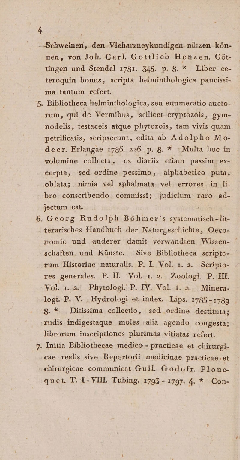 i -Schweinen, den Vielarzneykundigen nützen kón- nen, von Joh. Carl. Gottlieb Henzen. Gót- tingen und Stendal 1781. 545. p. S. * Liber ce- teroquin bonus, scripta helminthologica paucissi- ma tantum refert. 5. Bibliotheca helminthologica, seu enumeratio aucto- rum, qui de Vermibus , Scilicet cryptozois, gym- nodelis, testaceis atque phytozois, tam vivis quam petrificatis, scripserunt, edita ab Adolpho Mo- deer. Erlangae 1786. 226. p. 8. * - Multa hoc in volumine collecta, ex diariis etiam passim ex- cerpta, sed ordine pessimo, alphabetico puta, oblata; nimia vel sphalmata vel errores in li- bro conscribendo commissi; judicium raro ad- jectum est. , 6. Georg Rudolph Bóhmer's systematisch - lit- terarisches Handbuch der Naturgeschichte, Oe«o- nomie und anderer damit verwandten Wissen- schaften. und Künste. Sive Bibliotheca scripto- rum Historiae naturalis. P. I. Vol. x. 2. Scripio- res generales. P. II. Vol rz. 2. Zoologi. P. HI. Vol ri. 2. Phytologi. P. IV. Vol. í. 2... Minera- logi. P. V. Hydrologi et index. Lips. 1785-1789 8. * Ditissima collectio, sed ordine destituta; rudis indigestaque moles | alia agendo congesta; librorum inscriptiones plurimas vitiatas refert. 7. Initia Bibliothecae medico - practicae et chirurgi- cae realis sive Repertorii medicinae practicae et chirurgicae communicat Guil. Godofr. Plouc-