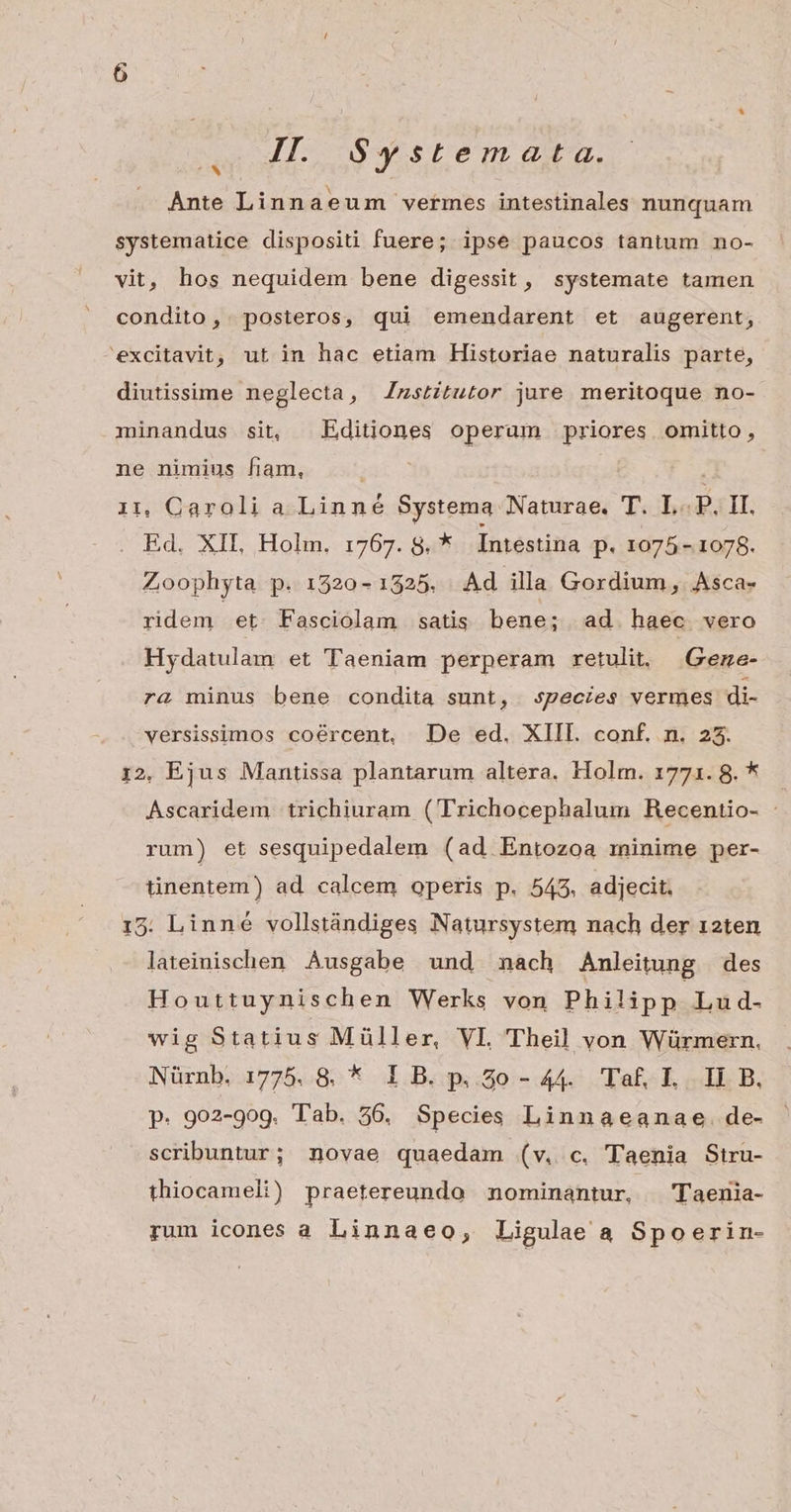 ime] II. $ystemata. Ante Linnaeum vermes intestinales nunquam systematice dispositi fuere; ipse paucos tantum no- vit, hos nequidem bene digessit, systemate tamen condito, . posteros, qui emendarent et augerent, excitavit, ut in hac etiam Historiae naturalis parte, diutissime neglecta, ZJzstitutor jure meritoque no- minandus sit, Editiones operam priores omitto, ne nimius fiam, ! 11, Caroli a Linné Systema Naturae, T. L-.P. II. Ed, XII ,Holin.- 1767. 8u£ Intestina p. 1075 - 1078. Zoophyta p. 1520 - 1325. Ad illa Gordium, Asca- ridem. et Fasciolam satis bene; ad haec vero Hydatulam et Taeniam perperam retulit, Geze- ra minus bene condita sunt, species vermes di- versissimos coércent, De ed. XIII. conf. n. 235. i2, Ejus Mantissa plantarum altera. Holm. 17721. 8. * | Ascaridem trichiuram ('Trichocephalum Recentio- : rum) et sesquipedalem (ad Entozoa minime per- tinentem) ad calcem operis p. 543. adjecit. 15: Linné vollstándiges Natursystem nach der 12ten lateinischen Ausgabe und nach Anleitung des Houttuynischen Werks von Philipp Lud- wig Statius Müller, VL Theil von Würmern. Nürnb. 1775. 8. * 1 B. p. 20o- 44. Taf, I. II B. p. 902-909. Tab. 56. Species Linnaeanae. de- scribuntur; novae quaedam (v. c. Taenia Stru- thiocameli) praetereundo nominantur, Taenia- rum icones a Linnaeo, Ligulae a Spoerin-