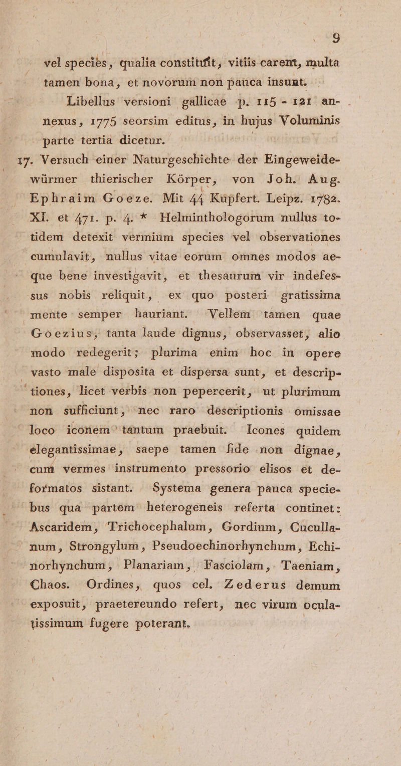 4 3 vel species, qualia constitit, vitiis carent, multa tamen bona, et novorum non pauca insunt. Libellus versioni gallicae -p. 115 - 12r an- nexus, 1775 seorsim editus, in hujus Voluminis parte tertia dicetur. würmer thierischer Kórper, von Joh. Aug. Ephraim Goeze. Mit 4Á Kuüpfert. Leipz. 1782. XL et 471. p. 4. * Helminthologorum nullus to- tidem detexit vermium species vel observationes cumulavit, nullus vitae eorum omnes modos ae- que bene investigavit, et thesaurum vir indefes- sus nobis reliquit, ex quo posteri gratissima mente: semper hauriant. Vellem tamen quae Goezius, tanta laude dignus, observasset, alio modo redegerit; plurima enim hoc in opere vasto male disposita et dispersa sunt, et descrip- non sufficiunt, nec raro descriptionis Oomissae loco iconem tántum praebuit. Icones quidem elegantissimae ; saepe tamen fide non dignae, cumi vermes instrumento pressorio elisos et de- formatos sistant. Systema genera pauca specie- bus qua partem heterogeneis referta continet: Ascaridem, Trichocephalum, Gordium, Cuculla- num, Strongylum, Pseudoechinorhynchum, Echi- norhynchum, Planariam, | Fasciolam ,. Taeniam, Chaos. Ordines, quos cel. Zederus demum exposuit, praetereundo refert, nec virum ocula- tissimum fugere poterant.