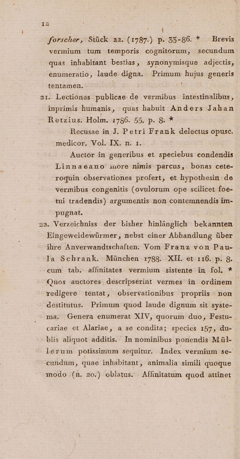 1 forscher, Stück 22. (1787.) p. 85-86. * — Brevis vermium tum temporis cognitorum, secundum quas inhabitant bestias, synonymisque adjectis, enumeratio, laude digna. Primum hujus generis tentamen. ; 21. Lectiones publicae de vermibus intestinalibus, inprimis humanis , quas habuit Anders Jahan Retzius. Holm. 1786. 55, p. &amp; * Recusae in J. Petri Frank delectus opusc. medicor, Vol. IX. n. rz. Auctor in generibus et speciebus condendis Linnaeano inore nimis parcus, bonas cete- roquin observationes profert, et hypothesin de vermibus congenitis (ovulorum ope scilicet foe- tui tradendis) argumentis non contemnendis im- pugnat. 22. Verzeichniss der bisher hinlánglich bekannten Eingeweidewürmer, nebst einer Abhandlung über ihre Anverwandtschaften. Vom Franz von Pau- la Schrank. München 1788. XIL. et 116. p. 8. cum tab. afhnitates vermium sistente in fol. * Quos auctores descripsérint vermes in ordinem redigere tentat, observationibus propriis. non destitutus. Primum quod laude dignum sit syste- ma. Genera enumerat XIV, quorum duo, Festu- cariae et Alariae, a se condita; species 157, du- biis aliquot additis. In nominibus ponendis M ül- lerum potissimum sequitur. Index vermium se- cundum, quae inhabitant, animalia simili quoque modo (n. 20.) oblatus. Affinitatum quod attinet -