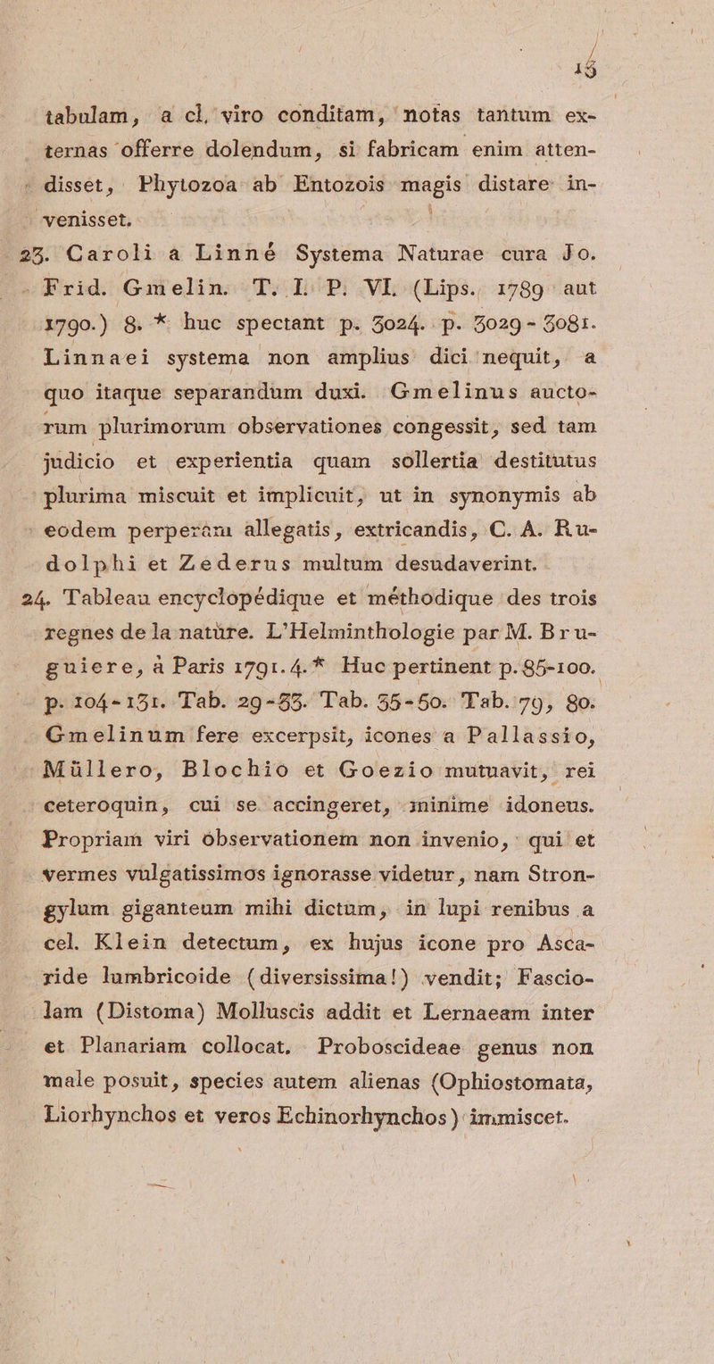 | 1$ tabulam, a cl viro conditam, motas tantum ex- ternas offerre dolendum TRE fabricam enim atten- - disset, ' Phytozoa ab Entozois magis distare in- : venisset. | .25. Caroli a Linné Systema Naturae cura Jo. » Frid. Gmelin. T. L P. VL (Lips. 1789 aut 1790.) 8. * huc spectant p. 5024. p. 5029 - $081. Linnaei systema non amplius dici nequit, a quo itaque separandum duxi Gmelinus aucto- rum plurimorum observationes congessit, sed tam judicio et experientia quam sollertia destitutus plurima miscuit et implicuit, ut in synonymis ab | eodem perperaám allegatis, extricandis, C. A. Ru- dolphi et Zederus multum desudaverint. 24. Tableau encyclopédique et méthodique des trois regnes dela natüre. L'Helminthologie par M. B r u- guiere, à Paris 1791.4. * Huc pertinent p. 85-100. p 104-151. Tab. 29-85. Tab. 55-50. Tab. 79, 8o. Gmelinum fere excerpsit, icones a Pallassio, Müllero, Blochio et Goezio mutuavit, rei ceteroquin, cui se accingeret, oninime idoneus. Propriam viri óbservationem non invenio,: qui et vermes vulgatissimos ignorasse videtur, nam Stron- gylum giganteum mihi dictum, in lupi renibus a cel Klein detectum, ex hujus icone pro Asca- ride lumbricoide (diversissima!) vendit; Fascio- .Jam (Distoma) Molluscis addit et Lernaeam inter et Planariam collocat. Proboscideae genus non male posuit, species autem alienas (Ophiostomata, Liorhynchos et veros Echinorhynchos ): immiscet.