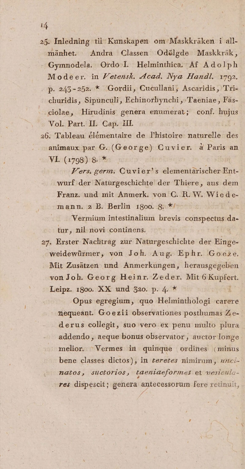 T 25. Inledning tii: Kunskapen om Maskkráken i all- münhet. Andra Classen Odélgde Maskkràák, Gyimnodela. Ordo l. Helminthica. - Af Adolph Modeer. in Zetensk. Acad. Nye Handl. 1792. p. 245-252. * Gordii, Cucullani, Ascaridis, Tri- churidis, Sipunculi, Echinorhynchi , 'T'aeniae , Fás- ciolae, Hirudinis genera enumerat; conf. hujus Vol. Part. IL. Cap. ill. 26. Tableau élémentaire de l'histoire. naturelle des animaux par G. (George) Cuvier. à Paris an VI. (1798) 8. * Vers. gerin, Cuvier's elementarischer Ent- wurf der Naturgeschichte der Thiere, aus dem Franz. und mit Anmerk. von C. R. W. Wiede- mann. 2 B. Berlin 180o. S8. *' e Vermiüm intestinalium brevis conspectus da- tur, nil. novi continens. 27. Exster Naclirag zur Naturgeschichte der Einge- weidewürmer, von Joh. Aug. Ephr. Goeze. Mit Zusátzen und Anmerkungen, herausgegeben von Joh. Georg Heinr. Zeder. Mit Dese Leipz. 1800. XX und 520. p. 4. * Opus egregium, quo Helminthologi carere nequeant. Goezii observationes posthumas Z e- derus collegit, suo vero ex penu multo plura addendo, aeque bonus observator, auctor longe melior. 'Vermes in quinque ordines (minus bene classes dictos), in teretes nimirum, uzci- AZnGto$, suctorios, taeniaeformes et veszcula- res dispescit; genera RATER fere retinuit, . »