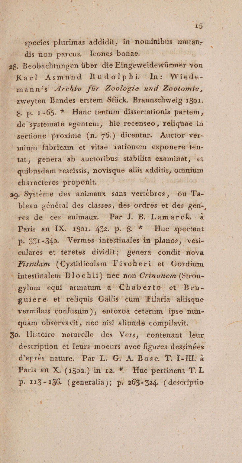 ds species plurimas. addidit, in nominibus mutan- dis non parcus. Icones bonae. 28. Beobachtungen über die ln Rweltirfinind von Karl Asmund Rudolphi In: Wiede- mann's Archiv für Zoologie und Zootomie, zweyten Bandes erstem Stück. Braunschweig 1801. 8. p. 1-65. * Hanc tantum dissertationis partem , de systemate agentem, hic recenseo, reliquae in sectione proxima (n. 76.) dicentur. Auctor ver- nium fabricam et vitae rationem exponere ten- ^ tat, genera ab auctoribus stabilita examinat, et quibusdam rescissis, novisque aliis additis; orimium characteres proponit. 49. Systéme des animaux sans vertébres, 'óu Ta- bleau général des classes, des ordres et des gen-, res de ces animaux. Par J. B. Lamarck. à Paris an IX. 1gor. 452. p. 8. * Huc spectant p. 551 -549. Vermes intestinales in planos, vesi- culares et teretes dividit; genera condit nova Fissulam (Cystidicolam Fischeri et Gordium - intestinalem Blochii) nec non Crzzonem (Strou- gylum equi armatum à Chaberto et' Bru- guiere et reliquis Gallis cum Filaria aliisque vermibus confüsum), entozoa ceterum ipse num- | quam observavit, nec nisi aliunde cómpilavit. $o. Histoire. naturelle des Vers, contenant leur description et leurs moeurs avec figures dessinées d'aprés nature, Par L. G. A. Bosc. T. I-III à Paris an X. (1802.) in 12. * Huc pertinent T.I. p. 112-126. (generalia); p. 265-524. (descriptio
