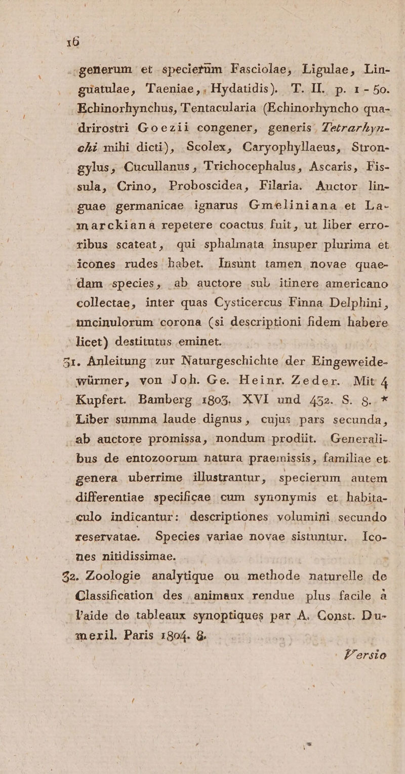 10 .;generum et specietum Fasciolae; Ligulae, Lin- guatulae, 'laeniae,, Hydatidis). T. IL. p. 1 - 5o. Echinorhynchus, TTentacularia (Echinorhyncho qua- drirostri Goezii congener, generis, Zerarhyzn- chi mihi dicti), Scolex, Caryophyllaeus, Stron- gylus, Cucullanus , Trichocephalus, Ascaris, Fis- sula, Crino, Proboscidea, Filaria. Auctor lin- guae germanicae ignarus Gmeliniana et La- marckianá repetere coactus fuit, ut liber erro- ribus scateat, qui sphalmata insuper plurima et icones rudes habet. Insunt tamen novae quae- dam species, ab auctore sub itinere americano collectae, inter quas Cysticercus Finna Delphini, uncinulorum corona (si descriptioni fidem habere licet) destitutus eminet. : 51. Anleitung zur Naturgeschichte der Eingeweide- würmer, von Joh. Ge. Heinr. Zeder. Mit 4 Kupfert. Bamberg 1805. XVI und 452. S. g..* Liber summa laude dignus, cujus pars secunda, .ab auctore promissa, nondum prodiit. Generali- bus de entozoorum natura praemissis, familiae et. genera uberrime illustrantur, specierum autem differentiae specificae cum synonymis et habita- culo indicantur: descriptiones volumini secundo reservatae. Species variae novae sistuntur. co- nes nitidissimae. 22. Zoologie analytique ou methode naturelle de Classification des animaux rendue plus facile à l'aide de tableaux synoptiques par A. Const. Du- meril. Paris 1804. 8. | Fersio
