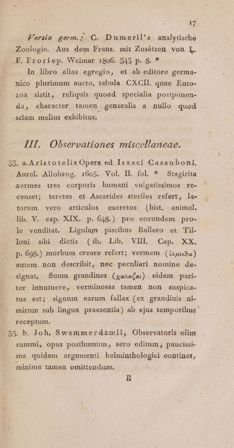 Fersio germ.: QC. Dumeril's analytische .Zoologie, Aus dem Franz. mit Zusátzen von [L. F. Froriep. Weimar 1806. 545 p. 8. * In libro alias egregio, et ab editore germa- nico plurimum aucto, tabula CXCII. quae Ento- zoa sistit, reliquis quoad specialia postponen- da, character tamen generalis a nullo quod sciam melius exhibitus, : III. Observationes miscellaneae. 55. a. Aristotelis Opera ed. Isaaci Casauboni, Aurel. Allobrog. 1:605. Vol. 1L fol * Stagirita yermes tres corporis humani vulgatissimos re- censet; teretes et Ascarides steriles refert , la» torum vero articulos excretos (hist, animal. lib. V. cap. XIX. p. 648.) pro eorundem pro- le venditat. Ligulam piscibus Ballero er 'il- loni sibi dictüs (ib, Lib, VIIL Cap., XX. p. 698.) morbum creare refert; vermem (:i2,p59a) autem non describit, nec peculiari nomine de- signat, Suum grandines (xa»aís) eidem pari- ier innotuere, verminosas tamen non suspica- tus est; signum earum fallax (ex grandinis ni- mirmm sub lingua praesentia) ab ejus temporibus receptum, 53. b. Joh. Swammerdamii; Observatogís olim summi, opus posthumum, sero editum, paucissi- ma quidem argumenti hekuimhogogied continet, Tninime tamen omittendum, ü