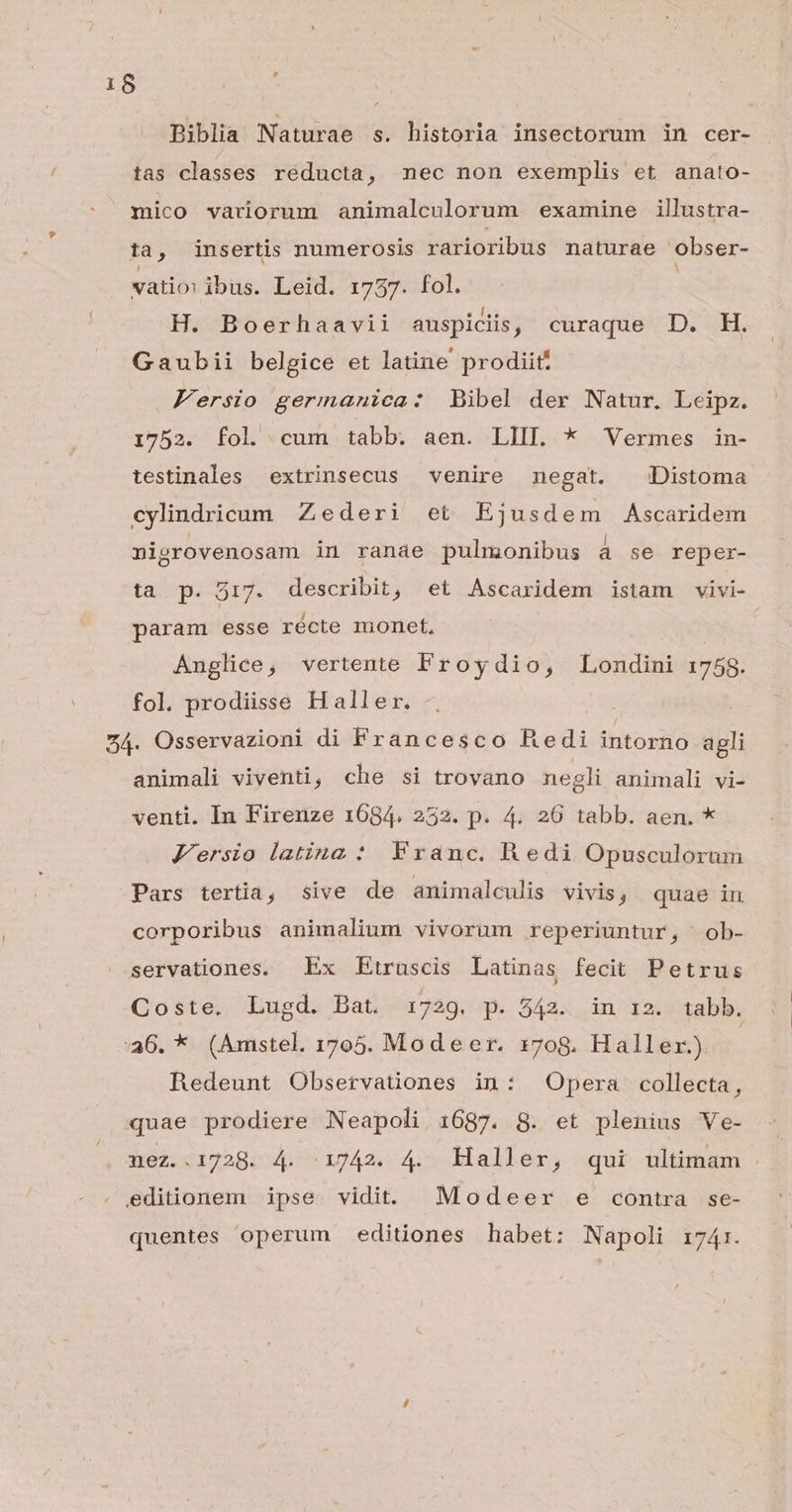 f Biblia Naturae s. historia insectorum in cer- tas classes reducta, nec non exemplis et anato- mico variorum animalculorum examine illustra- ta, insertis numerosis rarioribus maturae obser- vatio: ibus. Leid. 1737. fol. H. Boerhaavii auspiciis, curaque D. H. Gaubii belgice et latine prodiit. Fersio germanica: Bibel der Natur. Leipz. 1752. fol cum tabb. aen. LIIL * Vermes in- testinales extrinsecus venire negat. —dDistoma cylindricum Zederi et Ejusdem Ascaridem nipgrovenosam in ranae pulmonibus à se reper- ta p. 517. describit, et Ascaridem istam vivi- param esse récte monet, Anglice, vertente Froydio, Londini 1758. fol. prodiisse H aller. 54. Osservazioni di Francesco Redi intorno agli animali viventi, che si trovano negli animali vi- venti. In Firenze 1684. 252. p. 4. 26 tabb. aen. * Jersio latina * Franc. Redi Opusculorum Pars tertia, sive de animalculis vivis ; quae in corporibus animalium vivorum reperiuntur, .ob- servationes. Ex Etruscis Latinas fecit Petrus Coste. Lugd. Bat. 1729. p. 542. in i2. tabb. :36. * (Amstel. 1705. Modeer. x7og. Haller.) | Redeunt Observationes in: Opera collecta, quae prodiere Neapoli. 1687. 8. et plenius Ve- nez..1728. 4. 1742. 4. Haller, qui ultimam editionem ipse vidit. Modeer e contra se- quentes operum editiones habet: Napoli 1741.