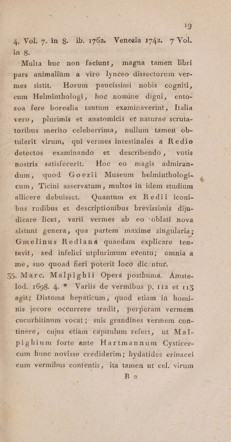 *2 4. Vol 7. in 8. ib. 1762, Venezia 1742. 7 Vol. .in 8. | Multa huc non faciunt, magna tamen libri pars animaliim a viro lynceo dissectorum ver- mes sistit Horum paucissimi nobis cogniti, cum Helminthologi, hoc nomine digni, ento- zoa fere borealia tantüm examináverint, Italia vero, plurimis et anatoinicis et naturae scruta- toribus merito celeberrima; nullum támen ob- tulerit virum, qui verines intestinales à Redio detectos exantinando et describendo; votis dum, quod Goezii Museum helminthologi- cum, Ticini asservatum ; multos in idem studium allicere debuisset. | Quantüm ex Redii iconi- bus rudibus et descriptionibus brevissimis diju- dicare licet, varii vermes ab eo 'oblati nova sistunt genera, qua partem maxime singularia; Gmelinus Rediana quaedam explicare ten- tavit, sed infelici utplurimum eventu; omnia a me, suo quoad fieri poterit loco dicentur. 55. Marc. Malpighii Operà postbuma. Áiiste- lod. 1698. 4. * Variis de vermibus p. ii2 et r15 agit; Distoma hepáticuni; quod étiám in homi- nis Jecore occurrere tradit, perperam vermem cucurbitinüm vocati' suis grandines Vermem 6Gon- tinere, cujus etiam capitulum refert, ut Mal- pighium forie ante Hartmannuüum Cysticer- cum hunc novisse crediderim; hydátides erinacei cum vermibus contentis, ita tamen ut cel. virum Bs