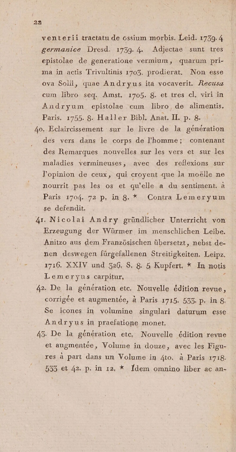 venterii tractatu de ossium morbis. Leid. 1779.4 germanice Dresd. 1739. 4. Adjectae sunt tres. epistolae de generatione vermium , quarum. pri- ma in actis Trivultinis 1703. prodierat. Non esse ova Solii, quae Ándryus itá vocaverit. Jtecusz cum libro seq. Amst. 1705. 8. et tres cl. viri in Andryum epistolae cum libro, de alimentis. Paris. 1755. 8. Haller Bibl, Anat. IL. p. 8. 4o. Eclaircissement sur le livre de la génération des vers dans le corps de l'homme; contenant des Remarques nouvelles sur les vers et sur les maladies vermineuses, avec des reílexions sur lopinion de ceux, qui croyent que la moélle ne nourrit pas les os et qu'elle a du SED He à Paris 1704. 72 p. ing. * Contra Lemeryum se defendit. TA 4r. Nicolai Andry gründlicher Unterricht von Erzeugung der Würmer im menschlichen Leibe. Anitzo aus dem Franzósischen übersetzt, nebst de- nen deswegen fürgefallenen Streitigkeiten. Leipz. 1716. XXIV und 326. S. 8. 5 Kupfert. * In notis Lem eryus carpitur, 42. De la genération etc. Nouvelle édition revue, corrigée et augmentée, à Paris 1715. 555. p. in 8. Se icones in volumine singulari daturum esse Andryus in praefatione monet, 45. De la génération etc. Nouvelle édition revue et augmentée, Volume in douze, avec les Figu- res à part dans un Volume in Ato. à Paris 1718. 533 et 42. p. in 12. * Ídem omnino liber ac an-