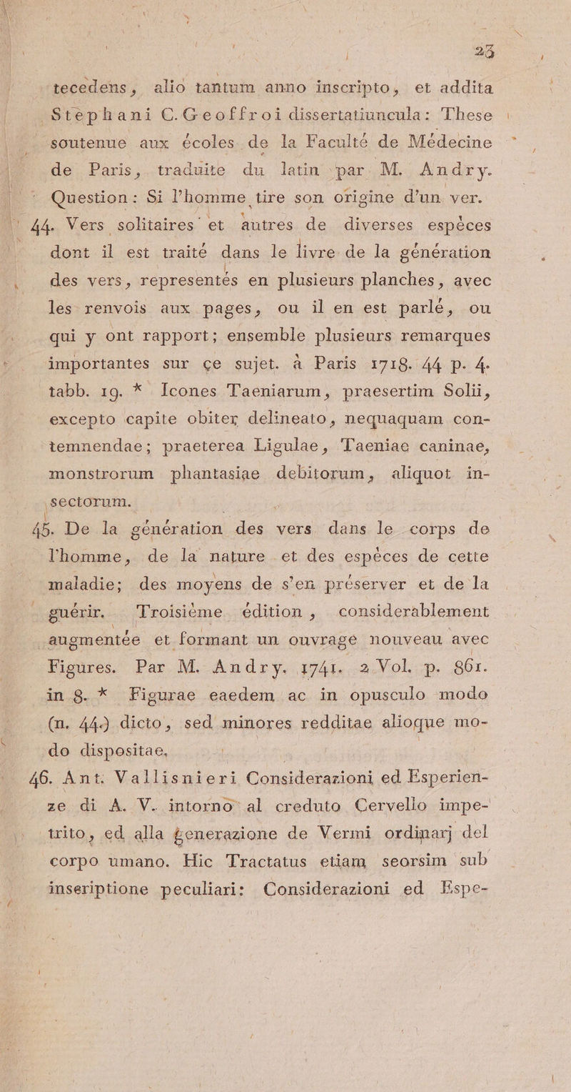 | 22 tecedens, alio tantum anno inscripto, et addita Stephani C.Geoffroi dissertatiuncula: These soutenue aux écoles de la Faculté de Médecine de Paris, traduite du latin par M. An dry. Question: Si l'homme tire son origine d'un. ver. C4 Vers solitaires' et autres de diverses espóces dont  est traité dans le livre de la génération des vers, representés en plusieurs planches, avec les. renvois aux pages, ou il en est parlé, ou qui y ont rapport; ensemble plusieurs remarques importantes sur ce sujet. à Paris 1718. 44 p. 4. tabb. 19. * Icones Taeniarum, praesertim Solii, excepto capite obiter delineato, nequaquam con- tiemnendae; praeterea Ligulae, 'laeniae caninae, monstrorum phantasiae debitorum, aliquot in- ,sectorum. . | | 45. De la génération des vers dans le corps de l'homme, de la nature et des espéces de cette maladie; des moyens de s'en préserver et de la guérir. Troisiéme édition , | considerablement augmentée et formant un ouvrage nouveau avec Figures. Par M. Andry. i741. 2.Vol p. 361. in 8. * Figurae eaedem ac in opusculo modo (n. 44) dicto, sed minores redditae alioque mo- do dispositae, 46. Ant. Vallisnieri Considerazioni ed. Esperien- ze di A. V. intorno al creduto Cervelio impe- trito, ed alla £enerazione de Vermi ordiparj -del corpo umano. Hic Tractatus etiam seorsim sub inseriptione peculiari: Considerazioni ed Espe-