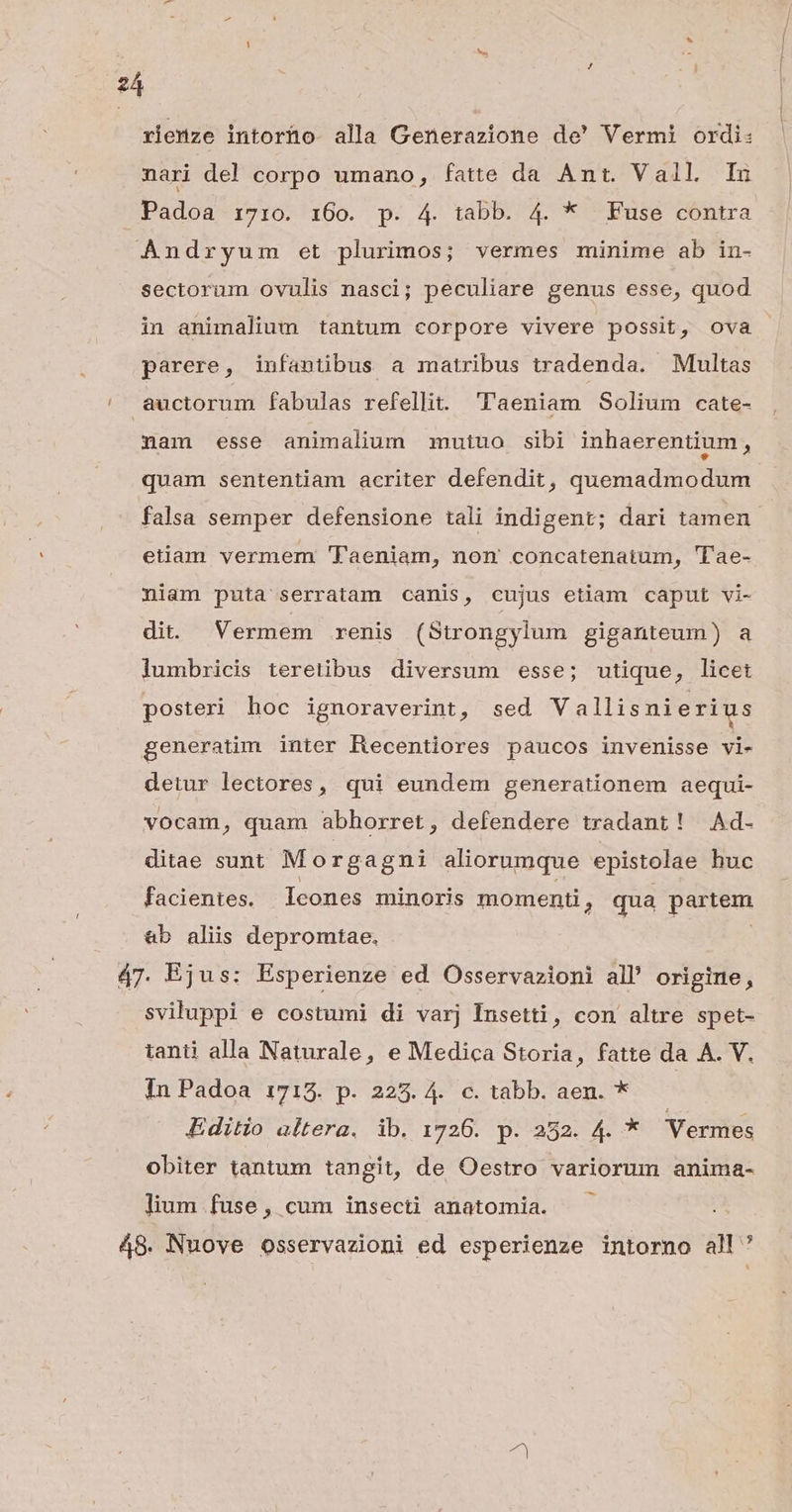 rienze intoríüo alla Generazione de' Vermi ordi: nari de! corpo umano, fatte da Ant. Vall Inu Padoa 17:0. 160. p. 4. tabb. 4. * Fuse contra Andryum et plurimos; vermes minime ab in- sectorum ovulis nasci; peculiare genus esse, quod in animalium tantum corpore vivere possit, ova parere, infantibus a matribus tradenda. Multas auctorum fabulas refellit. 'Taeniam Solium cate- nam esse animalium mutuo sibi inhaerentium, quam sententiam acriter defendit, quemadmodum falsa semper defensione tali indigent; dari tamen etiam vermem 'Taeniam, nom concatenatum, 'Tae- niam puta serratam canis, cujus etiam caput vi- dit. Vermem renis (Strongylum giganteum) a lumbricis teretibus diversum esse; utique, licet posteri hoc ignoraverint, sed Vallisnierius generatim inter Recentiores paucos invenisse vi- detur lectores, qui eundem generationem aequi- vocam, quam abhorret, defendere tradant! Ad. ditae sunt Morgagni aliorumque epistolae huc facientes. Icones minoris momenti 3 qua partem &amp;b aliis depromtae. | 47. Ejus: Esperienze ed Osservazioni all origine, sviluppi e costumi di varj Insetti, con altre spet- tanti alla Naturale, e Medica Storia, fatte da A. V. In Padoa 1713. p. 225. 4. c. tabb. aen. * Editio altera. ib. 1726. p. 282. 4. * Vermes obiter tantum tangit, de Oestro variorum anima- lium fuse, cum insecti anatomia. 48. Nuove osservazioni ed esperienze intorno all