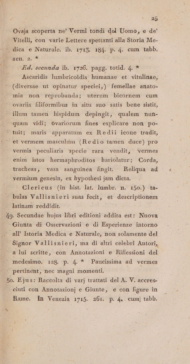 Ovaja scoperta ne' Vermi tondi del Uomo, e de Vitelli; con varie Lettere spettanti alla Storia Me- . dica e Naturale. ib. 1713. 184. p. 4. cum tabb. Sem 3. * Kd. secunda ib. 1726. pagg. totid. n * ' Ascaridis lumbricoidis. humanae et vitulinae, (diversae ut opinatur speciei, ) femellae anato- mia non reprobanda; uterum bicornem cum ovarlis filiformibus in situ suo satis bene sistit, ilum tamen hispidum depingit, qualem mun- quam vidi; óvariorum mes explicare non po- tuit; maris apparatum ex Redii icone tradit, et vermem masculum (Redio tamen duce) pro vermis peculiaris specie rara vendit, vermes enim istos hermaphroditos hariolatur; Corda, tracheas, vasa sanguinea fingit. - Reliqua ad yermium genesin, ex hypothesi jam dicta. , Clericus (in hist. lat. lumbr. n. :i50.) ta- bulas Vallisnieri suas fecit, et descriptionem latinam reddi dit. do Secundae hujus libri editioni addita est: Nuova Giunta di Osservazioni e di Esperienze intorno all Istoria Medica e Naturale, non solamente del Signor Vallisnieri, ma di altri celebri Autori, a lui scritte, con Annotazioni e Riflessioni del medesimo. 128. p. 4. * Paucissima ad vermes . pertinent, nec magni momenti. 5o. Ejus: Raccolta di varj trattati del A. V. accres- . ciuti con Annotazionj e Giunte, e con figure in Bame. 1n Venezia 1715. 26:1. p. 4. cumj tabb.