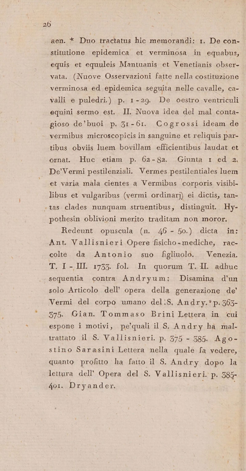 aen. *. Duo tractatus hic memorandi: i. De con- stitutione epidemica et verminosa in equabus, equis et equuleis Mantuanis et Venetianis obser- vata. (Nuove Osservazioni fatte nella costituzione verminosa ed epidemica seguita nelle cavalle, ca- vali e puledri) p. 1-29. De oestro ventriculi equini sermo est. II. Nuova idea del mal conta- gioso de'buoi p. 531-6r. GCogrossi ideam de vermibus microscopicis in sanguine et reliquis par- tibus obviis luem bovillam efficientibus laudat et ornat Huc etiam p. 602-832. Giunta 1 ed 2. De'Vermi pestilenziali. Vermes pestilentiales luem et varia mala cientes a Vermibus corporis visibi- libus et vulgaribus (vermi ordinarj) ei dictis, tan- -tias clades nunquam struentibus, distinguit. Hy- pothesin oblivioni merito traditam non moror. Redeunt opuscula (n. 46 - 5o.) dicta in: Ànt. Vallisnieri Opere fisicho- mediche, rac- cole da Antonio suo figliuolo. ^ Venezia. T. I -IIL 1733. fol. In quorum T. IL adhuc sequentia contra ÀÁndryum;: Disamina d'un solo Articolo dell opera della generazione de' Vermi del corpo umano del.S. Andry.* p. 565- 575. Gian. Tommaso Brini Lettera in cui espone 1 motivi, pe'quali il S. Andry hà mal- irattato il S. Vallisnieri. p. 575 - 585. Ago- stino Sarasini Lettera nella quale fa vedere, quanto profitto ha fatto il S. Andry dopo la lettura del Opera del S. Vallisnieri. p. 585- 401. Dryander. j