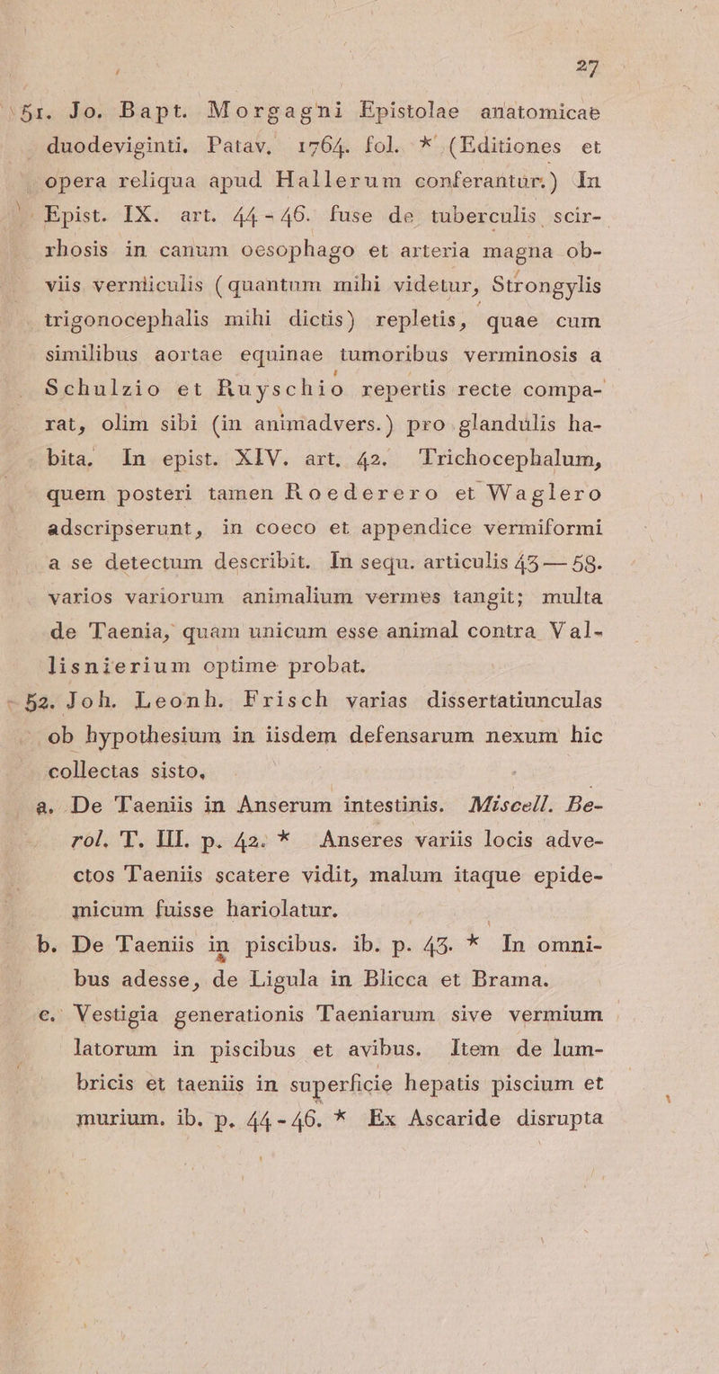 Bri. Jo. Bapt. Morgagmni Epistolae anatomicae duodeviginti, Patav, 1764. fol. * (Editiones et X opera reliqua apud Hallerum conferantur.) Iu JC Epist. IX. art. 44-46. fuse de tuberculis, scir-. rhosis in canum oesophago et arteria magna ob- viis verniiculis ( quantum mihi videtur, Strongylis trigonocephalis mihi dictis) repletis, quae cum similibus aortae equinae tumoribus verminosis a Schulzio et Ruyschio repertis recte compa- rat, olim sibi (in animadvers.) pro glandulis ha- . bita, In epist. XIV. art. 42. Trichocephalum, quem posteri tamen Roederero et Waglero adscripserunt, in coeco et appendice vermiformi a se detectum describit. In sequ. articulis 45 — 58. varios variorum animalium vermes tangit; multa de Taenia, quam unicum esse animal contra Val- lisnierium optime probat. -52. Joh. Leonh. Frisch varias dissertatiunculas -. ob hypothesium in iisdem defensarum nexum hic collectas sisto, a. De Taeniis in Anserum intestinis. Miscell. Be- rol. T. III. p. 42. * Anseres variis locis adve- ctos T'aeniis scatere vidit, malum itaque epide- micum fuisse hariolatur. : i b. De Taenis in piscibus. ib. p. 45. * In omni- bus adesse, de Ligula in Blicca et Brama. c. Vestigia generationis Taeniarum sive vermium latorum in piscibus et avibus. ltem de lum- bricis et taeniis in superficie hepatis piscium et murium. ib. p. IN * Ex Ascaride disrupta