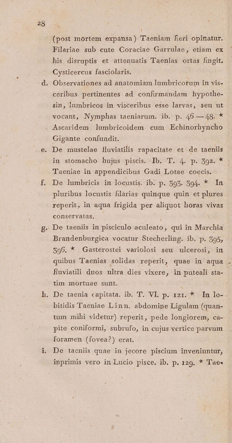 / AN (post mortem expánsa) Taeniam fieri opinatur. Filariae sub cute Coraciae Garrulae, etiam ex his disruptis et attenuatis Taenias ortas fingit, Cysticercus fasciolaris. Observationes ad anatomiam lumbricorum in vis». ceribus pertinentes ad confirmandam hypothe- sin, lumbricos in visceribus esse larvas, seu ut vocant, Nymphas taeniarum. ib. p. 46 — 48. . * Ascaridem ]lumbricoidem cum Echinorhyncho Gigante confundit. De mustelae fluviatilis rapacitate et de taeniis in stomacho hujus piscis. Ib: T. 4. p. 592. * Taeniae in appendicibus Gadi Lotae coecis. De lumbricis in locustis. ib. p. 593. 594. * In pluribus locustis filarias quinque quin et plures reperit, in aqua frigida per aliquot horas vivas cons ervatas, 1 Brandenburgica vocatur Stecherling. ib. p. 595, 296. * Gasterostei variolosi seu ulcerosi, in quibus Taenias solidas reperit, quae in aqua . fluviatili duos ultra dies vixere, in puteali sta- tim mortuae sunt. - De taenia capitata. ib. 'T. VL p. 121. * In lo- bitidis Taeniae Linn. abdomine Ligulam (quan- tum mihi videtur) reperit, pede longiorem, ca- pite coniformi, subrufo, in cujus vertice parvum foramen (fovea?) erat. De taeniis quae in jecore piscium inveniuntur, inprimis vero in Lucio pisce. ib. p. 129. * Tae«