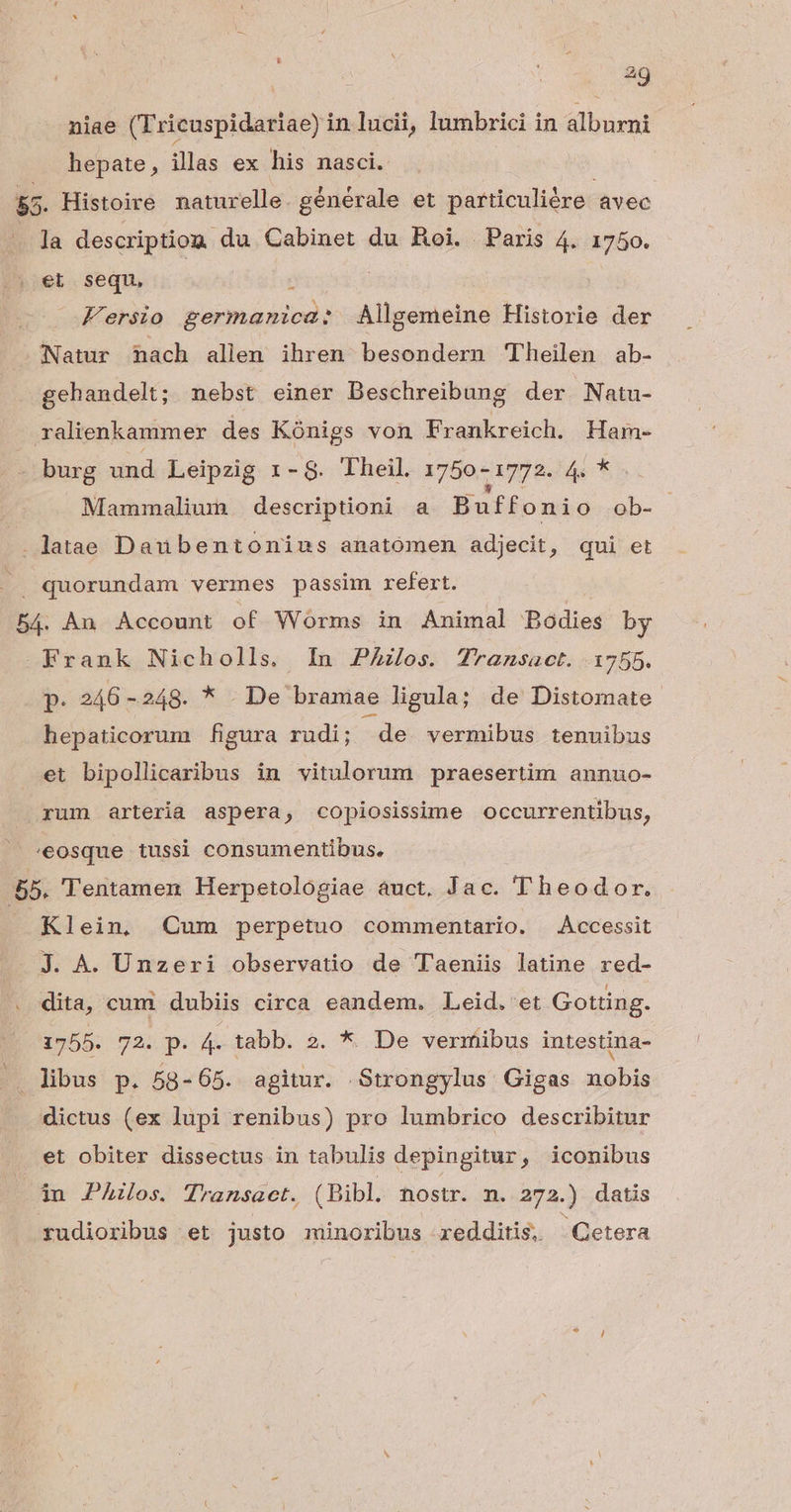 niae (Tricuspidariae) in lucii, lumbrici in alburni hepate, illas ex his nasci. | T 5&5. Histoire naturelle. générale et particuliére avec . Ja descriptiom du Cabinet du Roi. Paris 4. 1750. et sequ, : ! ! Fersio germanica: Allgemeine Historie der Natur nach allen ihren besondern 'Theilen ab- gehandelt; nebst einer Beschreibung der Natu- ralienkammer des Kónigs von Frankreich. Ham- burg und Leipzig 1-8. Theil. 1750 - 1772. 4e 5 Mammalium descriptioni a Buffonio ob- . latae Daubentonius anatomen adjecit, qui et |. quorundam vermes passim refert. 54. An Account of Worms in Animal Bodies by Frank Nicholls. In PAzos. T7ransact. 1755. (P 246 -248. * . De bramae ligula; de Distomate.- hepaticorum figura rudi; de. vermibus tenuibus et bipollicaribus in vitulorum praesertim annuo- rum arteria aspera, copiosissime occurrentibus, /eosque tussi consumentibus, 55. Tentamen Herpetologiae auct. Jac. Theodor. Klein, Cum perpetuo commentario. Accessit J. A. Unzeri observatio de Taeniis latine red- dita, cum dubiis circa eandem. Leid. et Gotting. 1755. 72. p. 4. tabb. 2. *. De vermibus intestina- libus p. 58-65. agitur. Strongylus Gigas nobis dictus (ex lupi renibus) pro lumbrico describitur et obiter dissectus in tabulis depingitur, iconibus iu PAilos. Thansact. (Bibl. nostr. n. 272.) datis rudioribus et justo minoribus redditis. Cetera