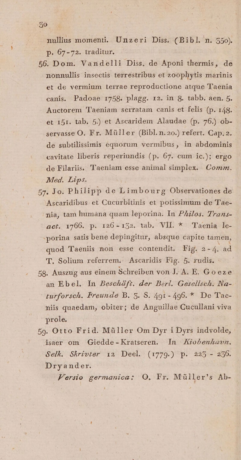 290. nullius momenti. Unzeri Diss. (Bibl. n. 550). p. 607-72. traditur. 56. Dom. Vandelli Diss. de Aponi thermis, de nonnullis insectis terrestribus et zoophytis marinis et de vermium terrae reproductione atque 'Taenia canis. Padoae 1758. plagg. r2. in 8. tabb. aen. 5. Auctorem 'laeniam serratam canis et felis (p. 148. et 151. tab. 5) et Ascaridem Alaudae (p. 76.) ob- servasse O. Fr. Müller (Bibl.n.20.) refert. Cap. 2. de subtilissimis equorum vermibus, in abdominis cavitate liberis reperiundis (p. 67. cum ic.); ergo de Filariis. ''aeniam esse animal simplex. Com. Med. Lips. 57. Jo. Philipp de bones Observationes de Ascaridibus. et Cucurbitinis et potissimum de 'T'ae- nia, tam humana quam leporina. In PAilos. Trans- act. 1766. p. 126 - 122. tab. VIL *^ Taenia Le- porina satis bene depingitur, absque capite tamen, quod Taeniis non esse contendit. Fig. 2-4. ad T. Solium referrem. Ascaridis Fig. 5. rudis. 58. Auszug aus einem Schreiben von J. A. E. Goeze an Ebel. In BescEZft. der Berl. Gesellsch. Na- turforsch. Freunde B. 5. S. 491- 496. * De Tae- niis quaedam, obiter; de Anguillae Cucullani viva prole. 59. Otto Frid. Müller Om Dyr i Dyrs ihidtolit; isaer om . Giedde- Kratseren. In Joóéenkavm. Gelk. Skrivter i2 Deel (1779.) p. 225 - 256. Dryander. Fersio germanica: Q. Fr. Müller's Ab- [