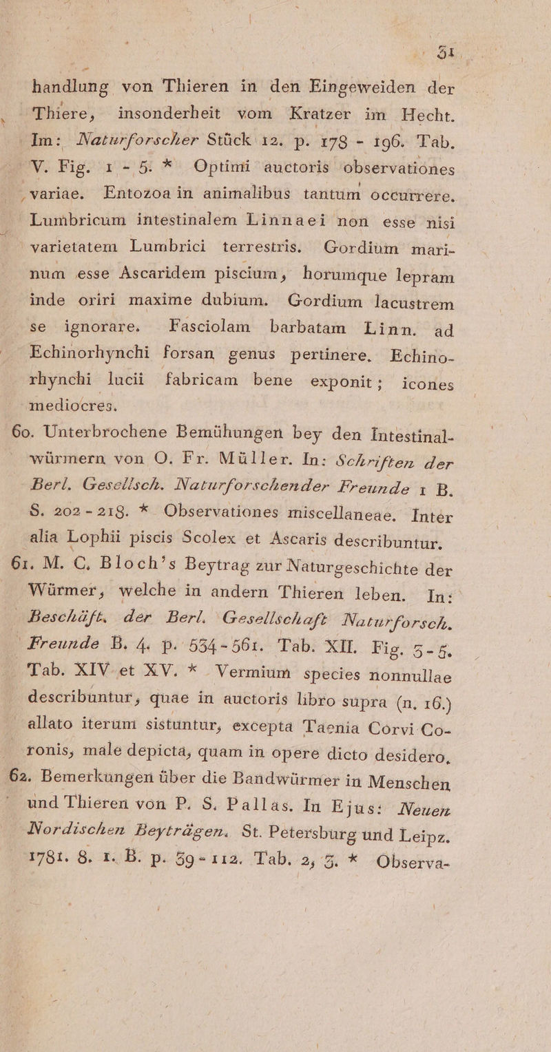 — Loo Thiere, insonderheit vom Kratzer im Hecht. Um: Naturforscher Stück 12. p. x78 - 196. T'ab. VW. Fig. 1. - 5 *- Optimi auctoris observationes ; variae. Entozoa in animalibus tantum occurrere. Lumbricum intestinalem Linnaei non esse nisi 'varietatem Lumbrici terrestris. Gordium mari- num esse Ascaridem piscium ) horumque lepram inde oriri maxime dubium. Gordium lacustrem se ignorare. Fasciolam barbatam Linn. ad Echinorhynchi forsan genus pertinere, Echino- rhynchi lucii fabricam bene exponit; icones mediocres. 6o. Unterbrochene Bemühungen bey den Íntestinal- würmern von O. Fr. Müller. In: Schriften der Berl. Gesellsch. Naturforschender Frounde 1 B. S. 202-218. * Observationes miscellaneae. [nter alia Lophii piscis Scolex et Ascaris describuntur. Würmer, welche in andern Thieren leben. Ín: Bescháft. der Berl. Gesellschaft Naturforsch., Freunde B. 4 p. 554-561:. Tab. XII. Pio ow 'Tab. XIV.et XV. * Vermium species nonnullae describuntur, quae in auctoris libro supra (n. 16.) allato iterum sistuntur, excepta T'aenia Corvi Co- ronis, male depicta, quam in opere dicto desidero, und Thieren von P. S, Pallas. In Ejus: JNeuem Nordischen Beytrüsen. St. Petersburg und Leipz. 1781. 8. 1. B: p. 59 - 112. Tab. 2, 5. * Observa-