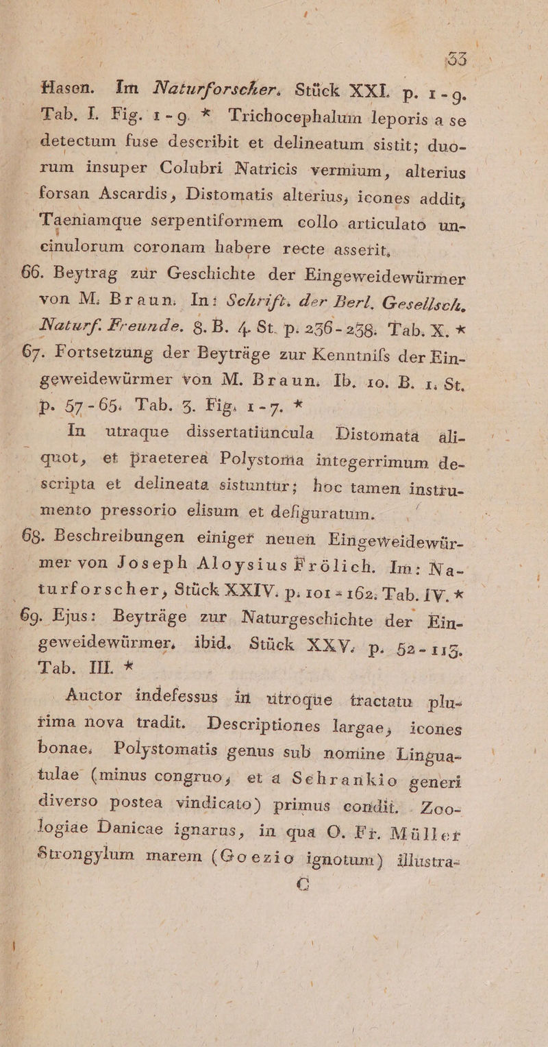 : Q3 Hasen. Im JNaturforscker. Stück XXL p. 1-9. Tab. L Fig. 1-9. * Trichocephalum leporis a se ^ detectum fuse describit et delineatum sistit; duo- fun insuper Colubri Natricis vermium, alterius - forsan Ascardis, Distomatis alterius, icones addit; Taeniamque serpentiformem. collo articulató un- cinulorum coronam habere recte asserit, 66. Beytrag zur Geschichte der Eingeweidewürmer von M; Braun. In: Schrift. der Berl, Gesellsch, JNaturf. Freunde. 8. B. 4. Bt. p. 256 - 258. Tab. X. * 67. E ortsetzung der Beytráge zur Kenntnifs der Ein- geweidewürmer von M. Braun. Ib, 1o. B. I: Gt. p. 57-65. Tab. 5. Fig, E uga^ In utraque dissertatiüncula Distomata ali. » quot, et praeterea Polystoria integerrimum de- scripta et delineata sistuntür; hoc tamen insttu- mento pressorio elisum et defiguratum. 68. Beschreibungen einiger neuen Eingeweidewtir- mer von Joseph Aloysius Frólich. Lm: Na- turforscher, Stück XXIV. p. roz « 162; Tab. [V. * 69. Ejus: Beytráge zur Naturgeschichte der Ein- ( geweidewürmer, ibid, Stück XXY,. p. 52-115. Tab. IIL * Auctor indefessus in utroque tractatu plu- rima nova tradit Descriptiones largae, icones bonae, Polystomatis genus sub. nomine Lingua- tulae (minus congruo; et a Sehrarikio generi diverso postea vindicato) primus condii, .Zoo- logiae Danicae ignarus, in qua O. Ft. Müller Strongylum marem (Goezio ignotum) illustra- C