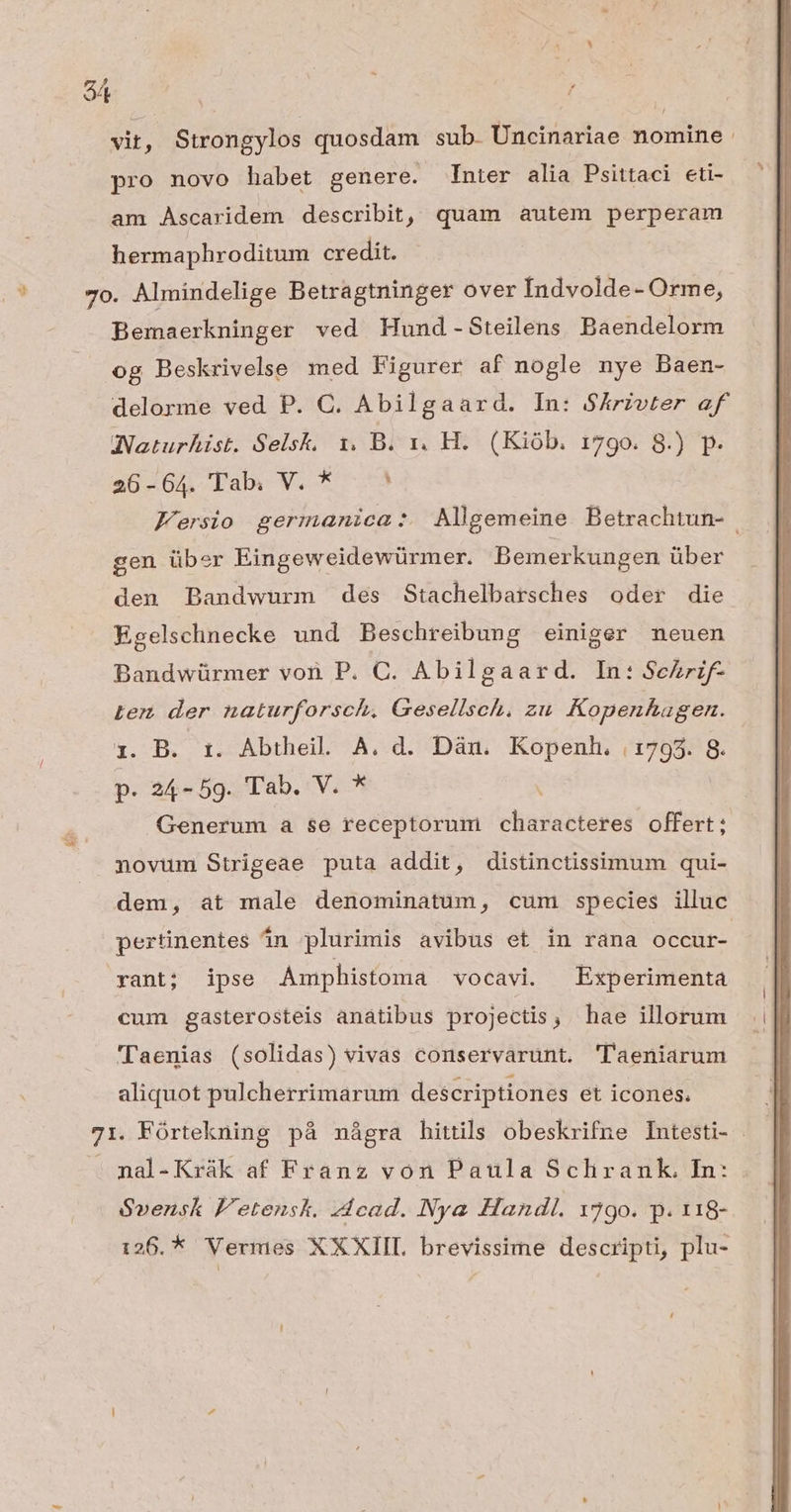 vit , Strongylos quosdam sub. Uncinariae nomine. pro novo habet genere. nter alia Psittaci eti- am Ascaridem describit, quam autem perperam hermaphroditum credit. 7o. Almindelige Betragtninger over Indvolde- Orme, Bemaerkninger ved Hund -Steilens Baendelorm og Beskrivelse med Figurer af nogle nye Baen- delorme ved P. C. Abilgaard. In: $ÁArivter af INNaturhist. Selsk, 1. B. 1x. H. (Kiób. 179o. 8.) p. a0é64 Pab V. 5.3 Fersio germanica: AMlgemeine Betrachtun- gen über Eingeweidewürmer. Bemerkungen über den Bandwurm des Stachelbarsches oder die Egelschnecke und Beschreibung einiger neuen Bandwürmer von P. C. Abilgaard. In: Sehrif- Lem der naturforsch. Gesellsch. zu Kopenhagen. y. B. 1t. Abtheil A. d. Dàu. Kopenl. |1793. 8. p. 24-59. Tab. V. * ' Generum a se receptorum diste offert; novum Strigeae puta addit, distinctissimum qui- dem, at male denominatum, cum species illuc pertinentes án plurimis avibus et in rana occur- yant; ipse Amphistoma vocavi. Experimenta cum gasterosteis anatibus projectis, hae illorum 'r'aenias (solidas) vivas conservarunt. 'laeniarum aliquot pulcherrimarum descriptiones et icones. 71. Fórtekning pà nágra hittils obeskrifne Intesti- . . nal-Krák af Franz von Paula Sclirank, In: Svensk F'etensk. Jdcad. Nya Handl. 1790. p. 118- 126. * Vermes XXXIIL brevissime descripti, plu-