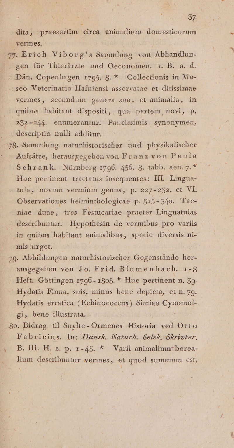 dita, praesertim circa animalium domesticorum vermes. à 77. Exich Viborg's Sammlung von Abhandlun- gen für Thierürzte und Oeconomen. rz. B. a. d. - Dàn. Copenhagen 1795. S8. * Collectionis in Mu- seo Veterinario Hafniensi asservatae et ditissimae vermes, secundum genera sua, et animalia, in quibus habitant dispositi, qua partem novi, p. 252 -244. enumerantur. Paucissimis synonymen, descriptio nulli additur. 78. Sammlung naturhistorischer. und physikalischer Aufsátze, herausgegeben von Franz von Paula Schrank. Nürnberg 1796. 456. 8. tabb. aen. 7. * : Huc pertinent tractatus insequentes: IIl Lingua- tula, novum vermium genus, p. 227-252. et VL Observationes helminthologicae p. 5i5- - 540. 'Tae- niae duae, tres Festucariae praeter Linguatulas describuntur. Hypothesin de vermibus pro variis àn quibus habitant animalibus; specie diversis ni- mis urget. 79 Abbildungen naturhistorischer Gegenstánde her- ausgegeben von Jo. Frid. Blumenbach. 1-8 Heft. Góttingen 1796 - 1805. * Huc pertinent n. 39. Hydatis Pinna, suis, minus bene depicta, et n. 79. Hydatis erratica (Echinococcus) Simiae Cynomol- gi, bene illustrata. 8o. Bidrag til Snylte- Ormenes Historia ved Otto Fabricius. In: Dansk. Naturh. Selsk Skrivter. (^ B. IHE H. 2. p. 1-45. * Varii animaliumr borea- lium describuntur vermes, et quod suuimum est, [ * E