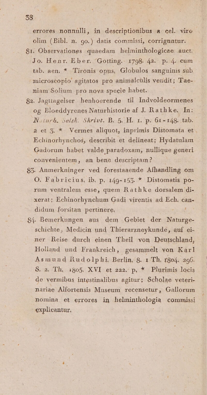 errores nonnulli, in descriptionibus a cel. viro olim (Bibl. n. 90.) datis commissi, corriguntur. 81. Observationes quaedam helminthologicae auct. Jo. Henr. Eber. 'Gotting.- 1798. 42. p. 4. cum tab. aen. * lironis opus, Globulos sanguinis sub microscopio agitatos pro animalcülis vendit; TTae- niam Solium pro nova specie habet. 82. Jagttagelser henhoerende til Indvoldeormenes og Bloeddyrenes Naturhistorie af J. Rathke. In: JVoturh. óelsk. Skrivt. B. 5. H. x. p. 61-148. tab. 2 et 3. * Vermes aliquot, inprimis Distomata et Echinorhynchos, describit et delineat; Hydatulam Gadorum habet valde paradoxam, nullique generi convenientem, an bene descriptam? . 85. Anmerkninger ved forestaaende Afhandling om O. Fabricius. ib. p. 149-155. * Distomatis po- rum ventralem esse, quem R athke dorsalem di- xerat; Echinorhynchum Gadi virentis ad. Ech. can- didum forsitan pertinere. ! 84- Bemerkungen aus dem Gebiet der Naturge- schichte, Medicin und Thierarzneykunde, auf ei- ner heise durch einen Theil von Deutschland, Holland und Frankreich, gesammelt von Karl Asmund ftudolphi. Berlin, 8. 1 Th. r8o4. 296. S. 2. Th. 1805. XVI et 222. p. * Plurimis locis de vermibus intestinalibus agitur; Scholae veteri- nariae Alfortensis Museum recensetur, Gallorum nomina et errores in helminthologia commissi | explicantur.