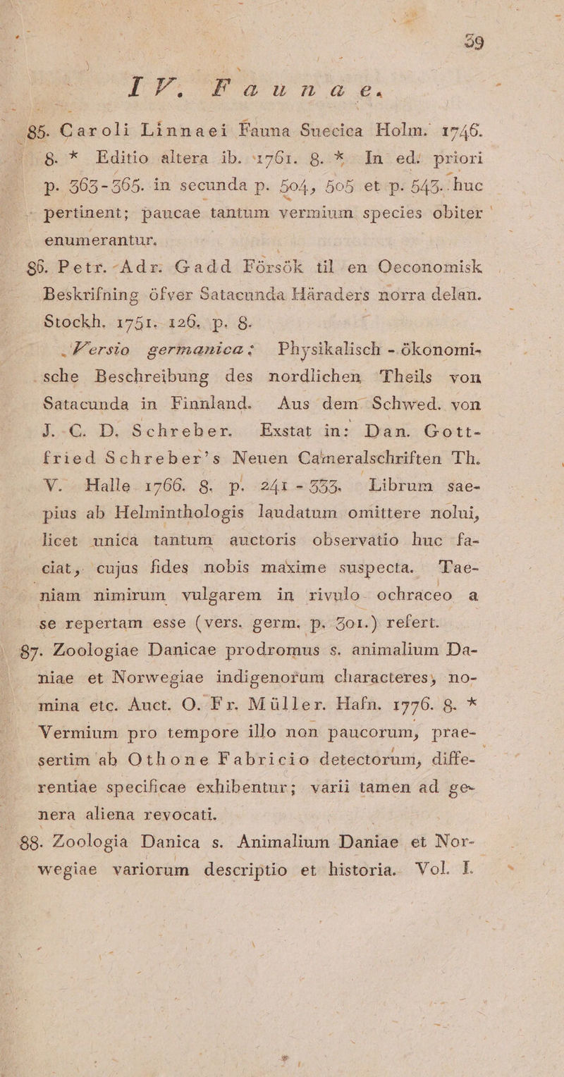 Lon] &amp; IF Fauna e. 85 Caroli lines Fauna Suecica Holm. 17406. 8.* Editio d&amp;ltera ib. 17601. B. *:.-In- edé. priori p. 265 - 565. in secunda P. 504, 505 et p. 543. huc - pertinent; paucae tantum vermium. species obiter enumerantur, SG. Petr.-Adr: Gadd Fórsók til. en «etvitioBiici Beskrifning ófver Satacunda Háraders norra delan. Stockh. 1751.-126, p. 8. : .Fersio germanica: Physikalisch - ókonomi- -sche Beschreibung des mnordlichen Theils von Satacunda in Finnland. Aus dem Schwed. von J..C. D. Schreber. Exstat in: Dam. Gott- fried Schreber's Neuen Cameralschriften Th. V. Halle 1766. 8. p. 241-555. Librum sae- pius ab Helminthologis laudatum omittere nolui, licet unica tantum auctoris observatio huc fa- ciat, cujus fides nobis maxime suspecta. 'Plae- niam nimirum vulgarem in rivulo. ochraceo a se repertam esse (vers. germ. p. 5o1. ) refert: . 87. Zoologiae Danicae prodromus s. animalium Da- | miae et Norwegiae indigenorum characteres, no- mina etc. Àuct. O. Fr. Müller. Hafn. 1776. d. * Vermium pro tempore illo non paucorum, prae- sertim ab Othone Fabricio detectorum, diffe- rentiae specificae exhibentur; varii tamen ad ge- nera aliena revocati. ..88. Zoologia Danica s. Animalium bexuias et Nor-. wegiae variorum descriptio et historia. Vol L