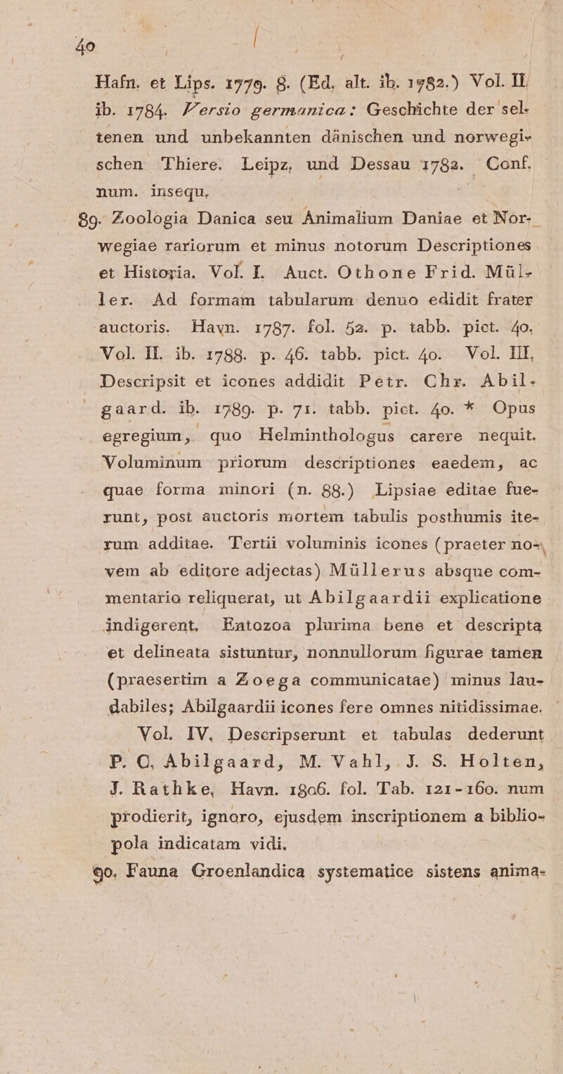 Te ud Hafn. et Lips. 1779. 8. (Ed. alt. ib. 1782.) Vol. II ib. 1784. Versio germanica: Geschichte der sel. tenen und unbekannten dánischen und norwegi- schen 'Phiere. Leipz, und Dessau 1782. Conf num. insequ. | £ 89. Zoologia Danica seu Animalium Daniae et Nor. wegiae rariorum et minus notorum Descriptiones et Historia, Vol. L| Auct. Othone Frid. Mül- ler. Ad formam tabularum. denuo edidit frater auctoris. Havwn. 1787. fol 52. p. tabb. pict. 4o. Vol. IL. ib. 1788. p. 46. tabb. pict. 4o. Vol. HII, Descripsit et icones addidit Petr. Chx. Abil- gaard. ib. 1789. p. 71. tabb. pict. 4o. * Opus egregium , quo Helminthologus carere mequit. Voluminum priorum descriptiones eaedem, ac quae forma minori (n. 88.) Lipsiae editae fue- runt, post auctoris mortem tabulis posthumis ite- rum additae. Tertii voluminis icones ( praeter no-, vem ab editore adjectas) Müllerus absque com- mentario reliquerat, ut Abilgaardii explicatione jndigerent, Entozoa plurima bene et descripta et delineata sistuntur, nonnullorum figurae tamen (praesertim a Zoega communicatae) minus lau- dabiles; Abilgaardii icones fere omnes nitidissimae. Vol IV. Descripserunt et tabulas dederunt. P. C. Abilgaard, M. Vahl,.J. S. Holten, J. Rathke, Havn. 1806. fol. Tab. 121-160. num prodierit, ignoro, ejusdem inscriptionem a biblio- pola indicatam vidi, 90. Fauna Groenlandica systematice sistens anima-