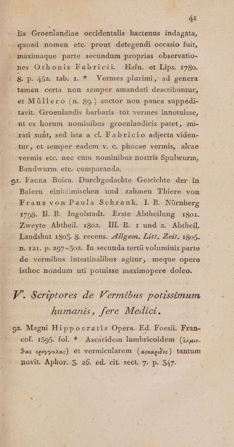 | s 4t lia xobilaudiaé occidentalis hactenus indagata, quoad nomen etc. prout detegendi occasio fuit, : qaximaque parte secundum proprias observatio- — mes Othonis Fabricii. Hafn. et Lips. 1980. 9. p. 452. tab. i. *.— Vermes plurimi, ad genera tamen certa non semper amandati describuntur, et Müllero (n. 89.) auctor non pauca suppedi- tavit. Groenlandis barbaris. tot vermes innotuisse, ut ex horum nominibus groenlandicis patet, zmi- rati sunt, sed ista a cl. Fabricio adjecta viden- iur, et semper eadem v. c. phocae vermis, alcae vermis etc. nec cum nominibus nostris Spulwurm, Bandwurm etc. comparanda, 9r. Fauna Boica. Durchgedachte Gescichte der in Baiern einhouimischen und zalmen Thiere von Franz von Paula Schrank. L B. Nürnberg 1798. ll. B. Ingolstadt. Erste. Abtheilung 18or. Zweyte Abtheil. 1802. lIIL B. r und 2. Abiheil. Landshut 1805. 8. recens. AJIlgem. Litt, Zeit. 1805. n. 121. p. 297-502. In secunda tertii voluminis parte de vermibus intestinalibus. agitur, meque opere isthoc nondum uti potuisse imaximopere doleo. |. Seriptores de Fermibus potissimum humanis, fere Medici. du Magni Hippocratis Opera. Ed. Foesii. Fran- cof. 1595. fol. * Ascaridem lumbricoidem (t $us 6gotyyuAas) et vermicularem | ( aexotgiü'es ) tantuin novit. Aphor. 5. 206. ed. cit. sect. 7. p. 347-