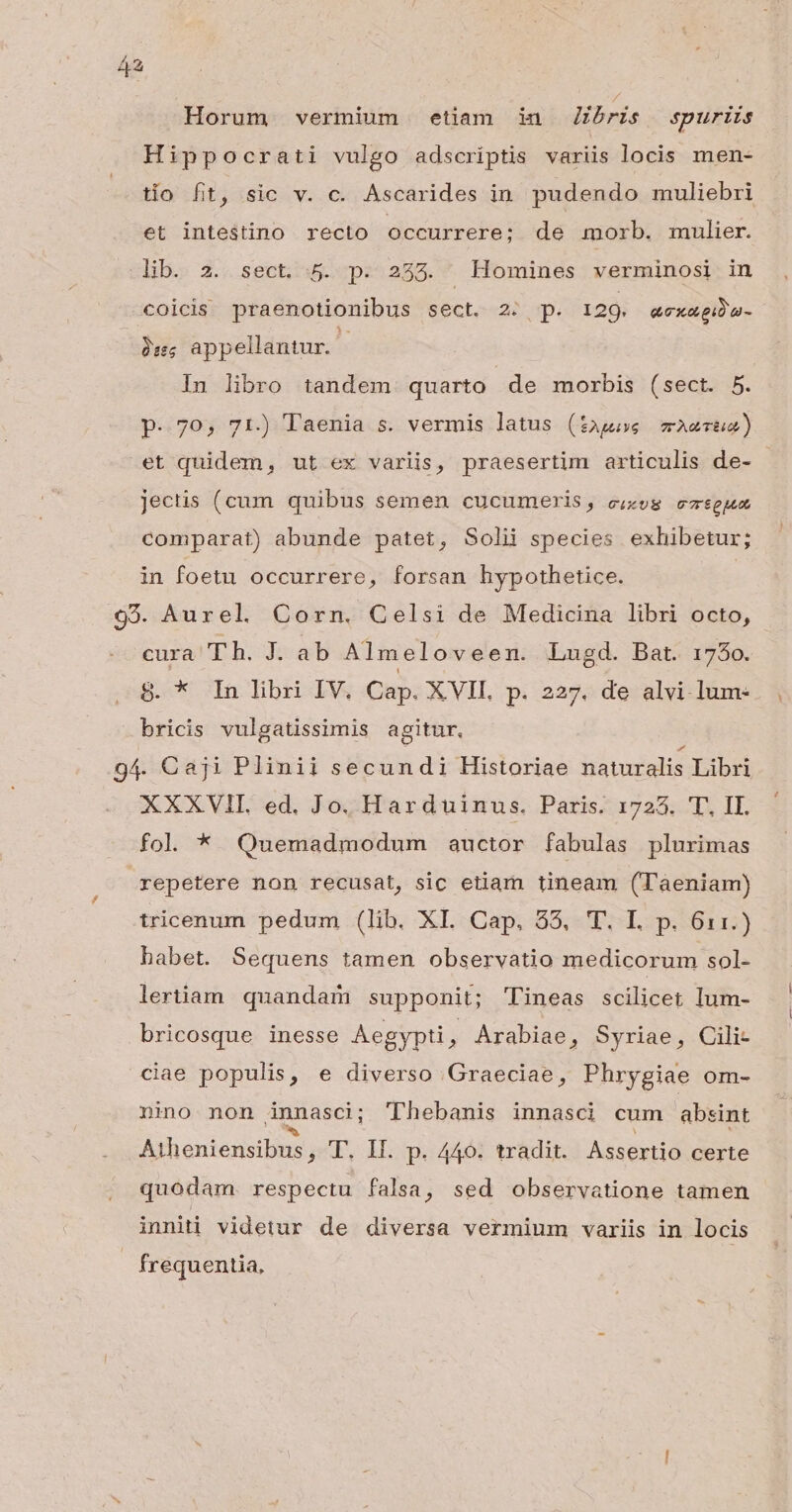 Horum vermium etiam in Jibris spuriis Hippocrati vulgo adscriptis variis locis men- tío fit, sic v. c. Ascarides in. pudendo muliebri et intestino recto occurrere; de morb. mulier. lib. 2. sect. 5. p. 2353. Homines verminosi in coicis praenotionibus sect. 2 p. 129. «ex«giba- T appellantur. - In libro tandem quarto de morbis (sect. 5. p. 70, 71.) Taenia s. vermis latus (tags mwAerue) et quidem, ut ex variis, praesertim articulis de- jectis (cum quibus semen cucumeris, e;zog ezseja comparat) abunde patet, Solii species exhibetur; in foetu occurrere, forsan hypothetice. | 93. Aurel Corn. Celsi de Medicina libri octo, cura Th. J. ab Almeloveen. Lugd. Bat. 1750. 8. * In libri IV, Cap. XVII. p. 227. de alvi-lum- bricis vulgatissimis agitur, 94. Caji Plinii secundi Historiae naturalis Libri XXXVII. ed. Jo. Harduinus. Paris. 1723. 'T, II. fol * Quemadmodum auctor fabulas plurimas repetere non recusat, sic etiam tineam (Taeniam) tricenum pedum (lib. XI. Cap. 55, 'T. L p. 61:1.) habet. Sequens tamen observatio medicorum sol- lertiam. quandam supponit; 'Tineas scilicet lum- bricosque inesse Aegypti , Arabiae, Syriae, Cili- ciae populis, e diverso Graeciae, Phrygiae om- nino non ánnasci ; Thebanis innasci cum absint Atheniensibus , T. II. p. 440. tradit. Assertio certe quodam. respectu falsa, sed observatione tamen inniti videtur de diversa vermium variis in locis frequentia,