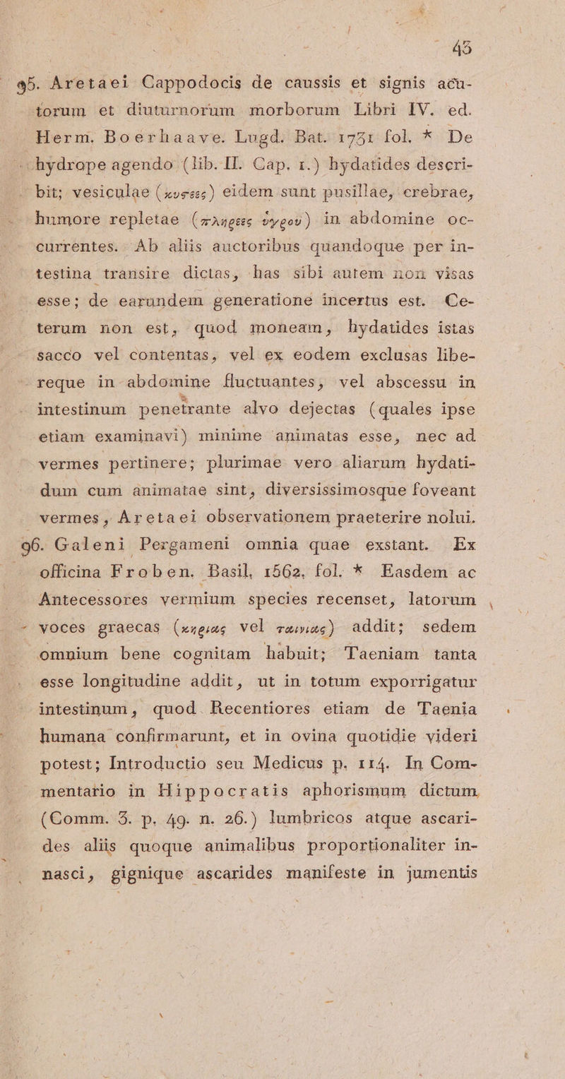 45 5. Aretaei Cappodocis de caussis et signis acu- torum et diuturnorum morborum Libri IV. ed. Herm. Boerhaave. Lugd. Bat. 1751 fol. * De hydrope agendo (lib.II. Cap. 1.) hydatides descri- bit; vesiculae (z»e«;) eidem sunt pusillae, crebrae, humore repletae ( wrAneses vygou) in abdomine oc- currentes. Ab aliis auctoribus quandoque per in- testina transire dictas, has sibi autem nomn visas esse; de earundem generatione incertus est. Ce- terum non est, quod moneam, hydatides istas sacco vel contentas, vel ex eodem exclusas libe- - reque in abdomine Íluctuantes, vel abscessu in intestinum penetrante alvo dejectas (quales ipse etiam examinavi) minime animatas esse, nec ad vermes pertinere; plurimae vero aliarum hydati- dum cum animatae sint, diversissimosque foveant vermes, Áretaei observationem praeterire nolui. 96. Galeni Pergameni omnia quae exstant. Ex officina Froben. Basil, 1562. fol. * Easdem ac Antecessores vermium species recenset, latorum - voces graecas (xzeius vel Give ) addit; sedem omnium bene cognitam habuit; Taeniam tanta esse longitudine addit, ut in totum exporrigatur intestinum , quod. Recentiores etiam de Taenia humana confirmarunt, et in ovina quotidie videri potest; Introductio seu Medicus p. 114. In Com- mentario in Hippocratis aphorismum dictum. (Comm. 3. p. 49. n. 26.) lumbricos atque ascari- des aliis quoque animalibus proportionaliter in- nasci, gignique ascarides manifeste in jumentis