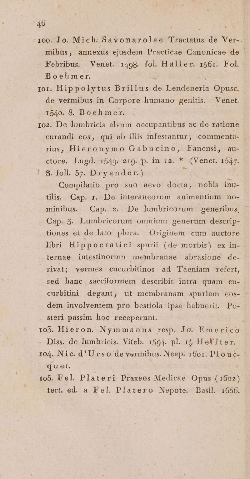 : 40 : - 100. Jo. Mich: Sa$onarolae Tractatus de Ver-. mibus, annexus ejusdem Practicae Canonicae de Febribus. Venet. 1498. fol Haller. 1561. Fol Boehmer. Ior. Hippolytus Brillus de aldea Opusc. de vermibus in Corpore humano genitis. Venet. 1540. 8. Boeh mer. : Io2. De lumbricis alvum occupantibus ac de ratione curandi eos, qui ab illis infestantur, commenta- rus, Hieronymo Gabucino, Fanensi, au- ctore. Lugd. 1549. 219. p. in 12. * or enet. fom 7.8. foll. 5z. Dryander.) Compilatio. pro. suo aevo docta, nobis inu- tiis. Cap. r. De interaneorum animantium no- minibus. Cap. 2. De lumbricorum generibus, Cap. 3. Lumbricorum omnium generüm descrip- tiones et de lato plura. Originem cum auctore libi Hippocraátici spurii (de morbis) ex in- ternae intestinorum membranae abrasione de- rivat; vermes cucurbitinos ad 'Taeniam refert, sed hanc sacciformem describit intra quam cu- curbitini degant, ut membranam spuriam eos- dem involventem pro bestiola ipsa habuerit. Po- steri passim hoc receperunt. 105. Hieron. Nymmanus, resp. Jo. Emerico Diss. de lumbricis. Viteb. 1594. pl. i2 Helffter. 104. Nic. d'Urso de vermibus. Neap. 1601. Plouc- quet. 105. Fel. Plateri Praxeos Medicae Opus (1602) tert, ed. a Fel. Platero Nepote. Dasil 1650.