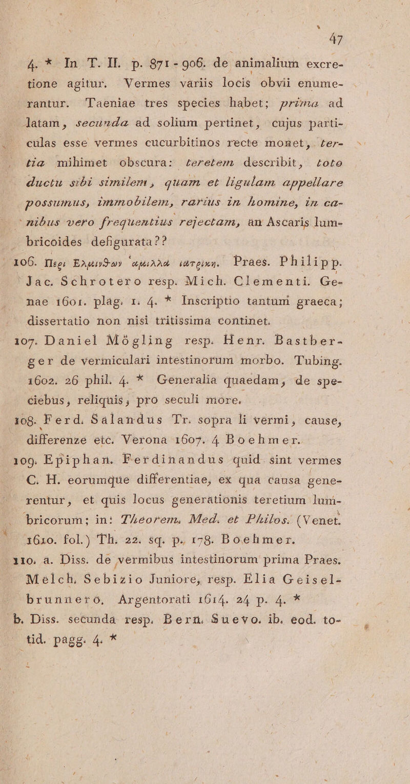 . | 47 4. * In T. IL p. 871-906. de animalium excre- tione agitur. Vermes variis locis obvii enume- rantur. T'aeniae tres species habet; przmw ad Jatam, secunda ad solium pertinet, cujus parti- / eulas esse vermes cucurbitinos recte momnet,. £er- tig mihimet obscura: £eretem. describit, Loto ductu sibi similem , quam et ligulam appellare possumus, ;nmobilem, rarius in homine, in ca- nibus vero frequentius rejectam, am Ascaris lum- bricoides def gurata?? Kos Tleei EAgiv9-my RLAAR HT eiua. Praes. Philipp. Jac. Schrotero resp. Mich. Clementi. Ge- nae 1601:. plág. r. 4. * Inscriptio tantum graeca; . dissertatio non nisi tritissima continet. 107. Daniel Mógling resp Henr. Bastber- ger de vermiculari intestinorum morbo. Tubing. 1602. 26 phil. 4. * Generalia quaedam, de spe- ciebus, reliquis, pro seculi more. 108. Ferd. Salandus Tr. sopra li vermi, cause, differenze eic. Verona 1607. 4 Boehmer. 109, Epiphan. Ferdinandus quid. sint vermes C. H. eorumque differentiae, ex qua causa gene- rentur, et quis locus generationis teretium lum- bricorum: in: TZeorem. Med. et Philos. (Venet. 3610. fol.) Th. 22. sq. p. 178. Boehmer. 110. a. Diss. de vermibus intestinorum prima Praes. x Melch, Sebizio Juniore, resp. Elia G eisel- brunnero, Argentorati 1614. 24 p. 4. * b. Diss. secunda resp. Bern. Suevo. ib. eod. to- D ud pagg. 4p * — | ; -
