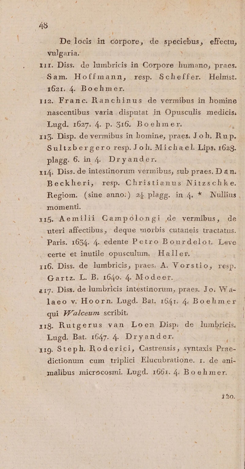 45 m De locis in corpore, , de speciebus , elfectu, vulgaria. : iir. Diss. de lümibricis in Corpore liumano, praes. Sam. Hoffmann, resp. Scheffer. Helnist. 1621. 4. Boehmer. 112. Franc. Ranchinus de vermibus in homine nascentibus varia. disputat in Opusculis medicis; Lugd. 1627. 4. p. 316. Boehmer. 115. Disp. de vermibus in homine, praes. Joh. Rup.- Sultzbergero resp. Joh. Michael Lips. 1629. plagg. 6. in4. Dryander. | 114. Diss. de intestinorum vermibus, sub praes. D am. Beckheri, resp. Christianus Nitzschk e. Regiom. (sine anno:) 2$ plagg. in 4. * Nullius , momenti. i5. Aemilii Campolongi de vermibus, de uteri affectibus, deque wmiorbis cutaneis tractatus. — Paris. 1634. 4. edente Petro Bourdelotr. Leve certe et inutile opusculum, Haller. 116. Diss. de lumbricis; praes..À. Vorstio, resp. Gartz. L. B. 1640. 4. Modeer. 417. Diss. de lumbricis intestinorum, praes. Jo. W a- laeo v. Hoorn. Lugd. Bat, 1641. 4. Boehmer qui Jalceum. scribit, 18. Rutgerus van Loen Disp: de lumbricis. Lugd. Bat. 1647. 4. Dryander. X319. Step h. Roderici, Castrensis, syntaxis Prae- dictionum cum triplici Elucubratione. z. de ani- malibus microcosmi. Lugd. 1663. 4. Boeh mer. i^o.
