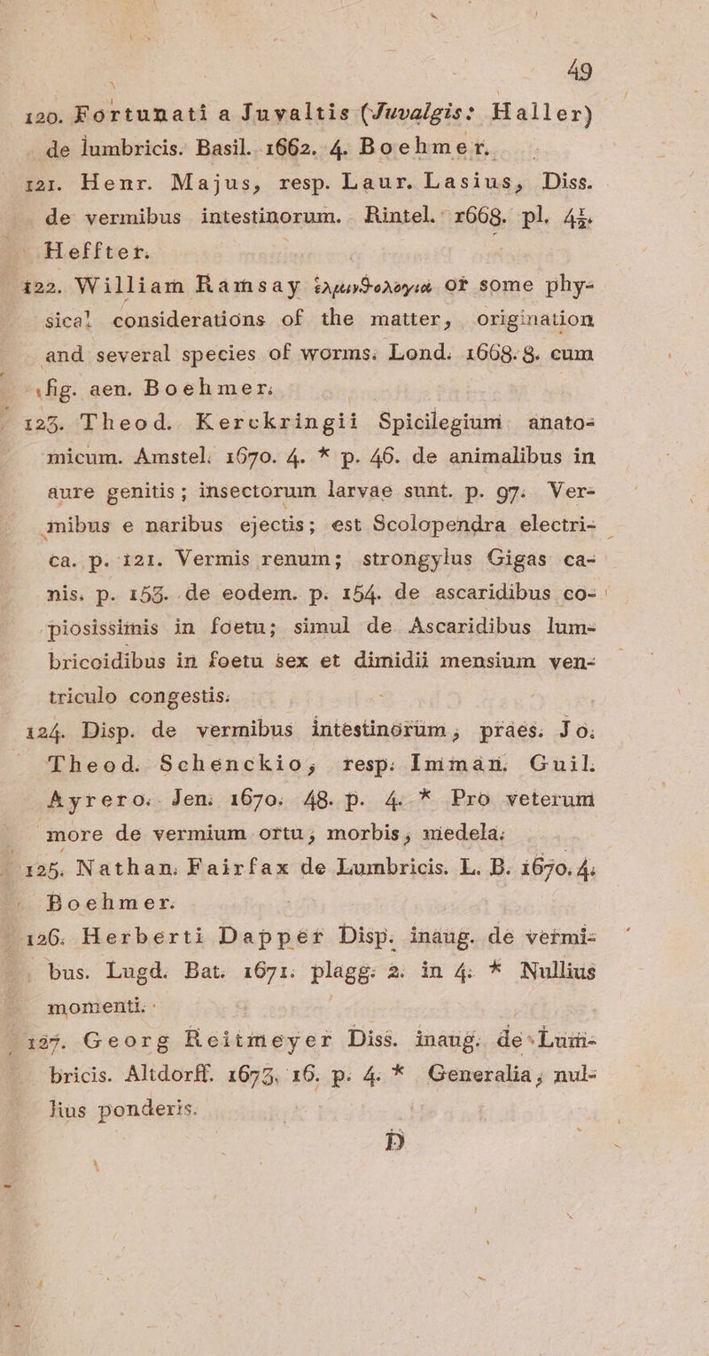 120. Fortunati a Juvaltis (Juvalgis: Haller) de lumbricis. Basil. 1662. 4. Boeh mer. de vermibus intestinorum. Rintel. r668. pl 4i. — Heffter. | 122. William Ramsay tuSeaoyi 0t some phy- sica! considerations of the matter, origination and several species of worms. Lond. 1668.8. cum fig. aen. Boehmer: ' 125. Theod. Kerckringii Spicilegtuni anato- 3nicum. Amstel. 1670. 4. * p. 46. de animalibus in aure genitis; insectorum larvae sunt. p. g7. Ver- 3mibus e naribus ejectis; est Scolopendra electri- cà. p. i21. Vermis renum; strongylus Cigas ca- -piosissifnis in foetu; simul de Ascaridibus lum- bricoidibus im foetu sex et dimidii mensium ven- uique RpRBAHUE. Theod. Schenckio; resp. sino Guil Ayrero. Jen 1670. 48.p. 4 * Pro veterum |. more de vermium ortu; morbis, uiedela; | X95. Nathan. Fairfax de Lumbricis. L. B. 1670. 4 Boehmer. Y 126. Herberti Dapper Disp. inaug. de vefmi- bus. Lugd. Bat. 1671. plagg: à. in 4 * Nullius momenti. : : 1395. Georg Reiimeyer Diss. inauj. de Luii- bricis. Altdorff. ini 16. P 4t Generalia ; ; nul lius ponderis. I»