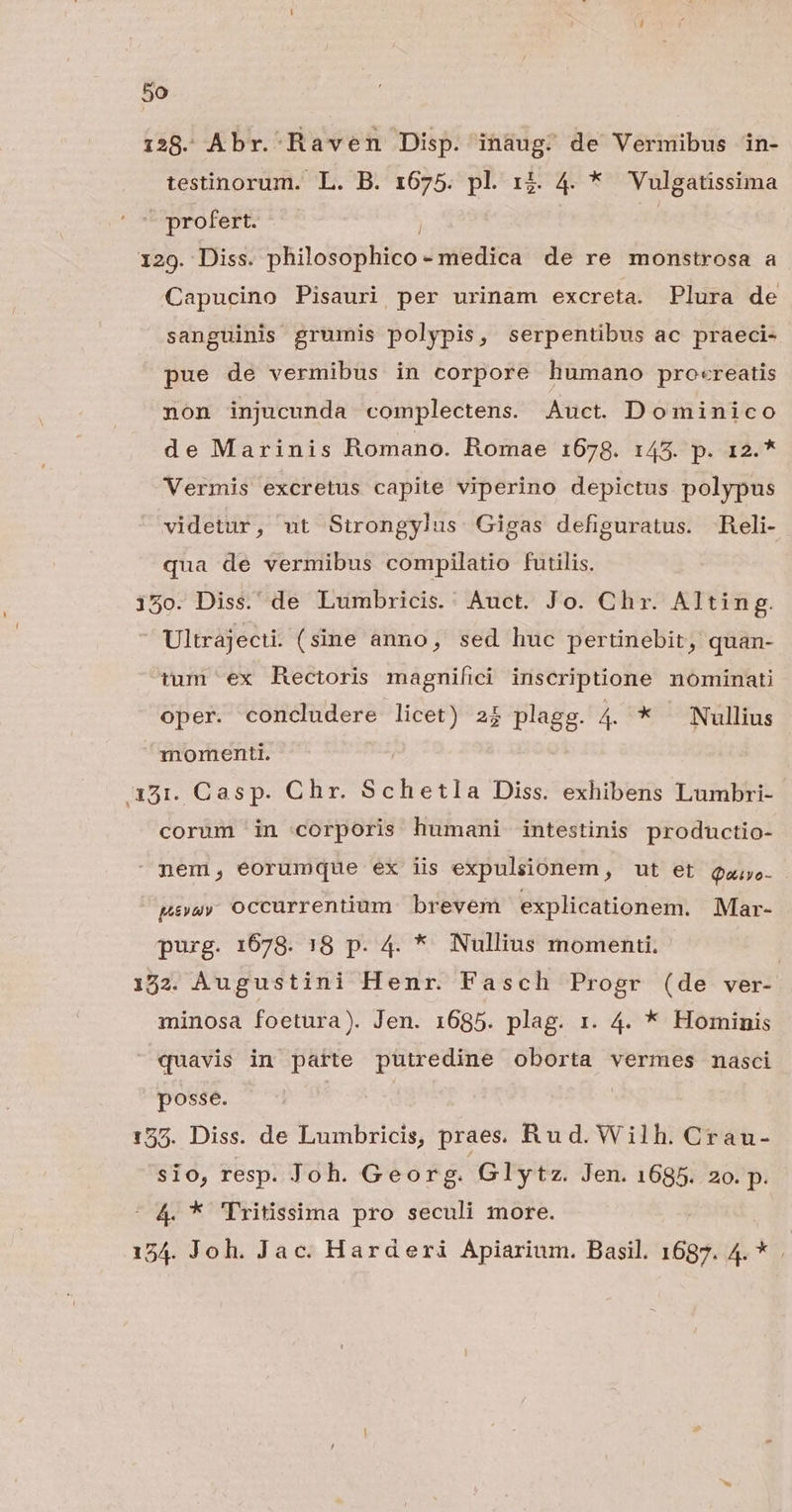 138. Abr. Raven Disp. inaug; de Vermibus in- testinorum. L. B. 1675. pl. 1$. 4. * Vulgatissima ^ profert. 129. Diss. philosophico - medica de re monstrosa a Capucino Pisauri per urinam excreta. Plura de sanguinis grumis polypis, serpentibus ac praeci- pue de vermibus in corpore humano procreatis non injucunda complectens. Auct. Dominico de Marinis Romano. Romae 1678. 145. p. 12.* Vermis excretus capite viperino depictus polypus videtur, ut Sirongylus Gigas defiguratus. Reli- qua de vermibus compilatio futilis. 15o. Diss. de Lumbricis.' Auct. Jo. Chr. Alting. Ultrajecti. (sine anno, sed huc pertinebit, quan- tum ex Rectoris magnifici inscriptione nominati oper. concludere licet) 2$ plagg. 4 * Nullius momenti. 351. Casp. Chr. Schetla Diss. exhibens Lumbri- corum in corporis humani intestinis productio- nem, eorumque ex iis expulsionem, ut et Qa. pavuy OCCUurrentium brevem explicationem. Mar- purg. 1678. 18 p. 4. *. Nullius momenti. | 172. Augustini Henr. Fasch Progr (de ver- minosa foetura). Jen. 1685. plag. r. 4. * Hominis quavis in patte putredine oborta vermes nasci posse. | 155. Diss. de Lumbricis, praes. Rud. Wilh. Crau- sio, resp. Joh. Georg. Glytz. Jen. 1685. 2o. p. | 4 * Tritissima pro seculi more. 154. Joh. Jac. Harderi Apiarium. Basil. 1687. 4. *