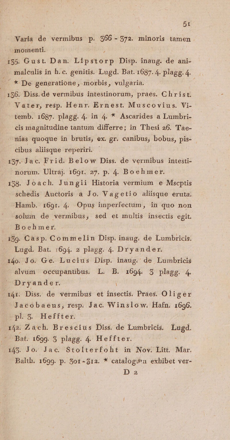 5t Varia de vermibus p. 566 - 272. minoris tamen. moinenti. ; 155. Gust. Dan. Lipstorp Disp. inaug. de ani- malculis in h.c. genitis. Lugd. Bat. 1687. 4. plagg.4. * De generatione, morbis, vulgaria. 196. Diss. de vermibus intestinorum, praes. Clhirist. Vater, resp. Henr. Exnest. Muscovius. Vi- temb. 1687. plagg. 4. in 4. * Ascarides a Lumbri- cis magnitudine tantum differre; in Thesi 26. Tae- nias quoque in brutis, ex. gr. canibus, bobus, pis- - cibus aliisque reperiri - 127. Jac. Frid. Below Diss. de vermibus intesti- . norum. Ultraj 169r. 27. p. 4. Boeh mer. 158. Joach. Jungii Historia vermium e Mscptis schedis Auctoris a Jo. Vagetio aliisque eruta. Hamb. 169r. 4. Opus iinperfectum, in quo non solun de vermibus; sed et mültis insectis egit. Boehmer. . 189. Casp. Commelin Disp. inaug. de Lumbricis. Lugd. Bat. 1694. 2 plagg. 4. Dryander. 1i4o. Jo. Ge. Lucius Disp. inaug. de Lumbricis alvum occupantibus. L. B. 1694. 5 plagg. 4. Dryander. | | 14i. Diss. de vermibus et insectis. Praes. Oliger Jacobaens, resp. Jac. Winslow. Hafn. 1696. pl $&amp; Heffter. 142. Zàch. Bresciüs Diss. de Lumbricis. Lugd. ' Bat. 169g. 5 plagg. 4. Heffter. à 145. Jo. Jac. Stolterfoht in Nov. Litt. Mar. Balth. 1699. p. 5ot-g12. * catalogi^n exhibet ver- Da