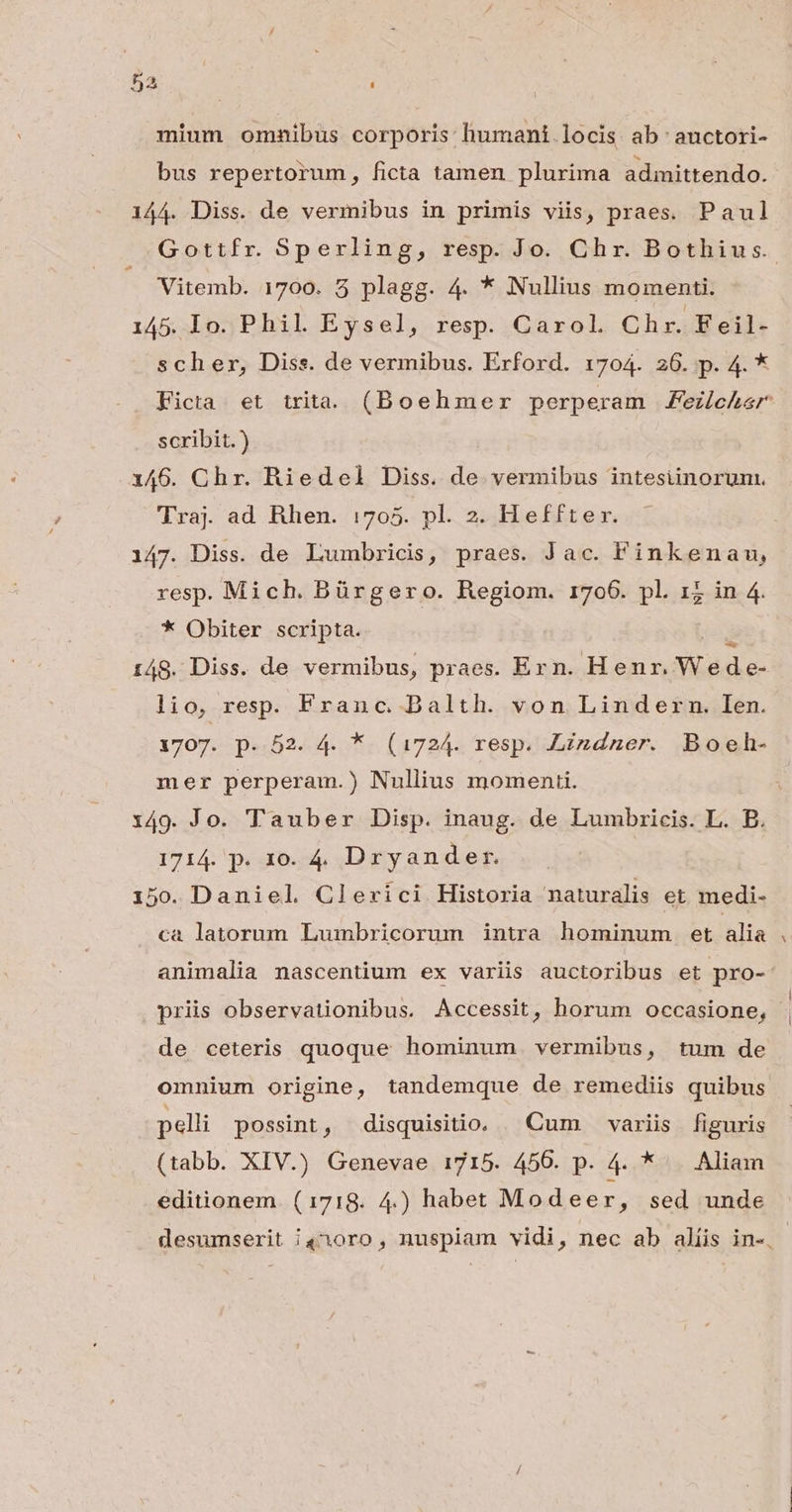 mium omnibus corporis: humani. locis ab auctori- bus repertorum, ficta tamen plurima admittendo. 144. Diss. de vermibus in primis viis, praes. Paul Gottfr. Sperling, resp. Jo. Chr. Bothius.. — Vitemb. 1700. 5 plagg. 4. * Nullius momenti. 145. lo. Phil. Eysel, resp. Carol. Chr. Feil- scher, Diss. de vermibus. Erford. 1704. 26. p. 4. * Ficta et trita (Boehmer perperam ezleher scribit.) 146. Chr. Riedel Diss. de vermibus intesiinorum. Traj. ad Rhen. :705. pl. 2. Heffter. 147. Diss. de Lumbricis, praes. Jac. F'inkenau, resp. Mich. Bürgero. Regiom. 1706. pl. 1; in 4. * Obiter scripta. 148. Diss. de vermibus, praes. Ern. PERO Aa! lio, resp. Franc. Dalth. von Lindern. Ien. 1707. p. 52. 4. * (1724. resp. Lizdner. Boeh- mer perperam.) Nullius momenti. 149. Jo. Tauber Disp. inaug. de Lumbricis. L. B. 1714. p. 10. 4, Dryander. i50. Daniel Cleríci Historia naturalis et medi- ca latorun Lumbricorum intra hominum et ilia animalia nascentium ex variis auctoribus et pro- priis observationibus. Accessit, horum occasione, de ceteris quoque hominum vermibus, tum de omnium origine, tandemque de remediis quibus pelli possint, disquisitio. | Cum variis figuris (tabb. XIV.) Genevae 1715. 456. p. 4. * . Aliam editionem. (1718. 4.) habet Modeer, sed unde desumserit i410ro, nuspiam vidi, nec ab alíis in-.