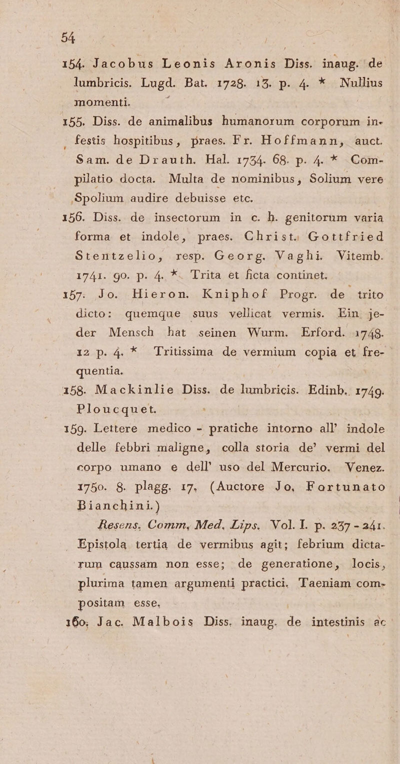 154. Jacobus Leonis Aromnis Diss. inaug. de lumbricis. bugd: Bat. 1728. 15. p. 4. * Nullius momenti. 155. Diss. de animalibus humanorum corporum in- . festis hospitibus, praes. Fr. Hoffmann, auct. Sam. de Drautih. Hal 1734. 68. p. 4. * Com- pilatio docta. Multa de nominibus, Solium vere Spolium audire debuisse etc. 156. Diss. de insectorum in c. b. genitorum varia forma et indole, praes. Christ. Gottfried Stentzelio, resp. Georg. Vaghi. Vitemb. 1741. go. p. 4. *. Trita et ficta continet. i157. Jo. Hieron. Kniphof Progr. de trito dicto: quemque suus vellicat vermis. Ein je- der Mensch hat seinen Wurm. Erford. 1748. 12 p. 4. * Tritissima de vermium copia et fre- - quentia. i158. Mackinlie Diss. de lumbricis. Edinb.. 1749. Ploucquet. 159. Lettere medico - pratiche intorno all' indole delle febbri maligne, colla storia de' vermi del corpo umano e dell uso del Mercurio. Venez. 1750. 8. plagg. 17. (Auctore Jo, Fortunato Bianchini.) | | Hesens, Comm, Med. Lips. Vol.l. p. 237 - aá1. Epistola tertia de vermibus agit; febrium dicta- rum caussam non esse; de generatione, locis, plurima tamen argumenti practici. Taeniam com- positam esse. | 160; Jac. Malbois Diss. inaug. C intestinis ac