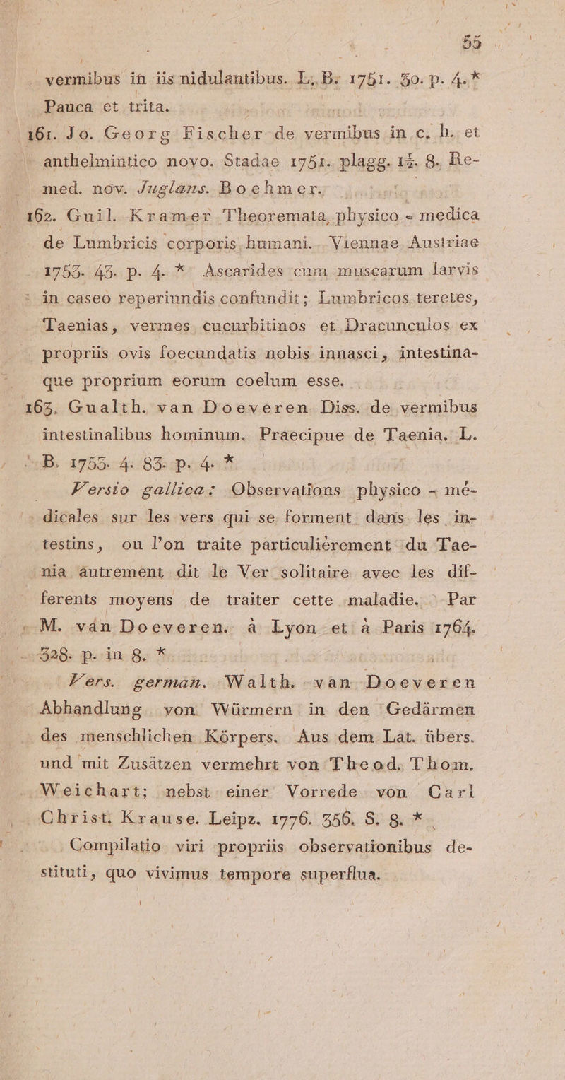 , vermibus ih iis nidulantibus. L. B. 1781. 50. p. 4.* Pauca et irita. | |.161. Jo. Georg Elsakos de bone in.c, h. et anthelmiutico noyo. Stadae 1751. plagg. 15. 9. Be- med. nov. Jugiíe2zs. Boehmer. ^ ! 162. Guil Kramer Theoremata, physico s medica de Lumbricis corporis. humani. Viennae. Austriae 1755. 45. p. 4. *^ Ascarides cum muscarum larvis in caseo reperiundis confundit; Lumbricos teretes, Taenias, vermes. cucurbitinos et Dracunculos ex propriis ovis foecundatis nobis innasci, intestina- que proprium eorum coelum esse. 165. Gualth. van Doeveren Diss. de vermibus intestinalibus hominum. Praecipue de T'aenia. L. ds 4755.4: 83: pee Kersio gallica: Observations physico - mé- sedicnlon sur les vers qui se forment dans les in- testins, ou l'on traite parüculiérement du Tae- nia autrement dit le Ver solitaire avec les dif- ferents moyens de traiter cette maladie, ^ Par - M. ván Doeveren. à Lyon et à Paris 1764. 29: p.dn.g. * ap Fers. german. Walth. -vàan Doeveren Abhandlung. von Würmern in den ^Gedármen des menschlichen Kórpers. Aus dem Lat. übers. und mit Zusátzen vermehrt von Theod. Thom. Weichart; nebst einer Vorrede . von Carl Christ, Krause. Leipz. 1776. 556. S. 8. * . Compilatio. viri propriis observationibus de- stituti, quo vivimus tempore superflua. /