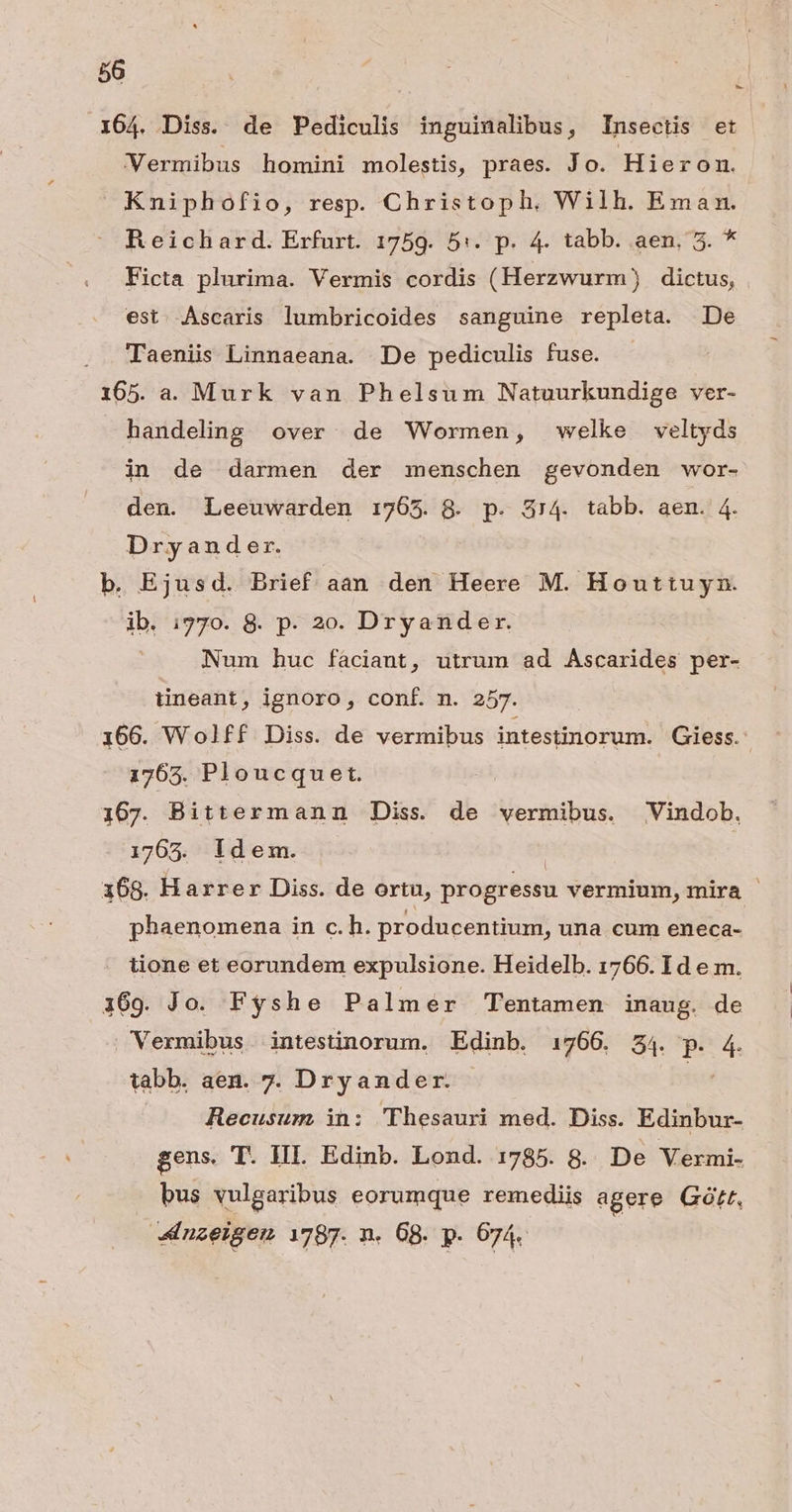 164. Diss. de Pediculis inguinalibus, Insectis et Vermibus homini molestis, praes. Jo. Hieron. Kmniphofio, resp. Christoph, Wilh. Eman. Reichard. Erfurt. 1759. 5:. p. 4. tabb. aen, 5. * Ficta plurima. Vermis cordis (Herzwurm) dictus, est. Ascaris lumbricoides sanguine repleta. De Taeniis Linnaeana. De pediculis fuse. 165. a. Murk van Phelsum Natuurkundige ver- handeling over de Wormen, welke veltyds in de darmen der menschen gevonden wor- den. Leeuwarden 1765. 8. p. 374. tabb. aen. 4. Dryander. b. Ejusd. Brief aan den Heere M. Houttuyn. ib. i770. 8. p. 2e. Dryander. Num huc fáciant, utrum ad Ascarides per- tineant ; ignoro, conf. m. 257. 166. Wolff Diss. de vermibus intestinorum. Giess.: 1765. Ploucquet. 167. Bittermanmn Diss. de vermibus. Vindob, 1765. idem. 168. Harrer Diss. de ortu, progressu vermium, mira - i phaenomena in c. h. producentium, una cum eneca- tione et eorundem expulsione. Heidelb. 1766. Id e m. 1369. Jo. Fyshe Palmer Tentamen inaug. de . Vermibus intestinorum. Edinb. 1766. 24. p. 4. tabb. aen. 7. Dryander. iis Recusum in: 'Thesauri med. Diss. Edinbur- gens. T. III. Edinb. Lond. 1785. 8. De Vermi- | bus vulgaribus eorumque remediis agere Gótt, «nzeigen 1787. n. 68. p. 674.